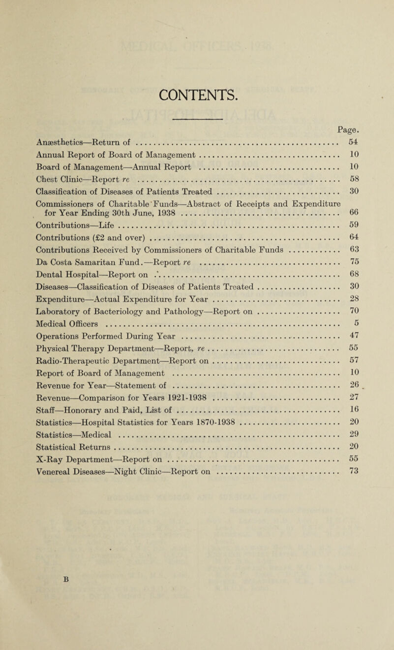 CONTENTS. Page. Anaesthetics—Return of . 54 Annual Report of Board of Management. 10 Board of Management—Annual Report . 10 Chest Clinic—Report re . 58 Classification of Diseases of Patients Treated. 30 Commissioners of Charitable ’ Funds—Abstract of Receipts and Expenditure for Year Ending 30th June, 1938 . 66 Contributions—Life. 59 Contributions (£2 and over). 64 Contributions Received by Commissioners of Charitable Funds . 63 Da Costa Samaritan Fund.—Report re . 75 Dental Hospital—Report on .’. 68 Diseases—Classification of Diseases of Patients Treated. 30 Expenditure—Actual Expenditure for Year. 28 Laboratory of Bacteriology and Pathology—Report on. 70 Medical Officers . 5 Operations Performed During Year . 47 Physical Therapy Department—Report, re. 55 Radio-Therapeutic Department—Report on. 57 Report of Board of Management . 10 Revenue for Year—Statement of . 26 Revenue—Comparison for Years 1921-1938 . 27 Staff—Honorary and Paid, List of. 16 Statistics—Hospital Statistics for Years 1870-1938 . 20 Statistics—Medical . 29 Statistical Returns. 20 X-Ray Department—Report on . 55 Venereal Diseases—Night Clinic—Report on ... 73 B