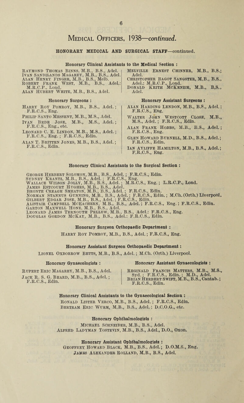 Medical Officers, 1938—continued. HONORARY MEDICAL AND SURGICAL STAFF—continued. Honorary Clinical Assistants to the Medical Section : Raymond Thomas Binns, M.B., B.S., Adel. Ivan Sandilands Magarey, M.B., B.S., Adel. Alan Henry Finger, M.B., B.S., Melb. Robert Frank West, M.B., B.S., Adel.: M.R.C.P., Bond. Alan Hubert White, M.B., B.S., Adel. Honorary Surgeons : Harry Roy Pomroy, M.B., B.S., Adel.; F.R.C.S., Eng. Philip Santo Messent, M.B., M.S., Adel. Ivan Bede Jose, M.B., M.S., Adel.; F.R.C.S., Eng., etc. Leonard C. E. Lindon, M.B., M.S., Adel.; F.R.C.S., Eng. ; F.R.C.S., Edin. Alan T. Britten Jones, M.B., B.S., Adel.; F.R.C.S., Edin. Melville Ernest Chinner, M.B., B.S.; Adel. Christopher Bagot Sangster, M.B., B.S., Adel.: M.R.C.P., Lond. Donald Keith McKenzie, M.B., B,S., Adel. Honorary Assistant Surgeons : Alan Harding Lendon, M.B., B.S., Adel.; F.R.C.S., Eng. Walter John Westcott Close, M.B., M.S., Adel. ; F.R.C.S., Edin. Alan Frank Hobbs, M.B., B.S., Adel.; F.R.C.S., Eng. Glen Howard Burnell, M.D., B.S., Adel.; F.R.C.S., Edin. Ian Ayliffe Hamilton, M.B., B.S., Adel.; F.R.C.S., Eng. Honorary Clinical Assistants to the Surgical Section : George Herbert Solomon, M.B., B.S., Adel.; F.R.C.S., Edin. Sydney Krantz, M.B., B.S., Adel.; F.R.C.S., Eng. Wallace Wilson Jolly, M.B., B.S., Adel.; M.R.C.S., Eng.; L.R.C.P., Lond. JAMES ESTCOURT HUGHES, M.B., B.S., Adel. Bronte Creagh Smeaton, M.B., B.S., Adel.; F.R.C.S., Edin. Norman Stannus Gunning, M.B., B.S., Adel.; F.R.C.S., Edin.; M.Ch. (Orth.) Liverpool. Gilbert Edgar Jose, M.B., B.S., Adel.; F.R.C.S., Edin. Alistair Campbell Moeachern, M.B., B.S., Adel.; F.R.C.S., Eng.; F.R.C.S., Edin. Garton Maxwell Hone, M.B., B.S., Adel. Leonard James Ternouth Pellew, M.B., B.S., Adel.: F.R.C.S., Eng. Douglas Gordon McKay, M.B., B.S., Adel.: F.R.C.S., Edin. Honorary Surgeon Orthopaedic Department : Harry Roy Pomroy, M.B., B.S., Adel.; F.R.C.S., Eng. Honorary Assistant Surgeon Orthopaedic Department: LIONEL Oxborrow Betts, M.B., B.S., Adel.; M.Ch. (Orth.) Liverpool. Honorary Gynaecologists : Rupert Eric Magarey, M.B., B.S., Adel. Jack R. S. G. Beard, M.B., B.S., Adel.; F.R.C.S., Edin. Honorary Assistant Gynaecologists : Reginald Francis Matters, M.B., M.S., Syd.; F.R.C.S., Edin. ; M.D., Adel. Brian Herbert Swift, M.B., B.S., Cantab.; F.R.C.S., Edin. Honorary Clinical Assistants to the Gynaecological Section : Ronald Lister Yerco, M.B., B.S., Adel.; F.R.C.S., Edin. Bertram Eric Wurm, M.B., B.S., Adel.; D.C.O.G., etc. Honorary Ophthalmologists : Michael Schneider, M.B., B.S., Adel. Alfred Ladyman Tostevin, M.B., B.S., Adel., D.O., Oxon. Honorary Assistant Ophthalmologists : Geoffrey Howard Black, M.B., B.S., Adel.; D.O.M.S., Eng. JA-MES Alexander Borland, M.B., B.S., Adel.