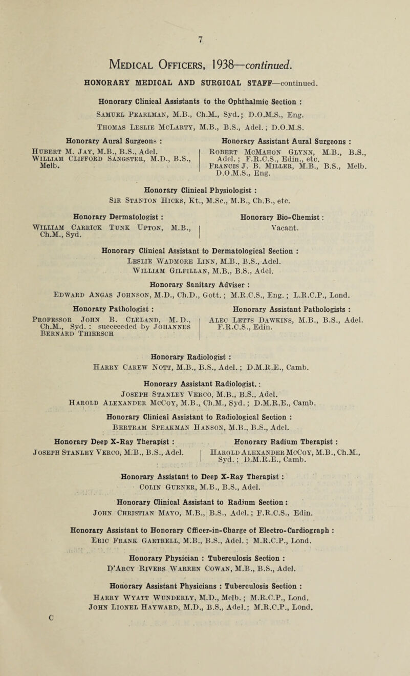 Medical Officers, 1938—continued. HONORARY MEDICAL AND SURGICAL STAFF—continued. Honorary Clinical Assistants to the Ophthalmic Section : Samuel Pearlman, M.B., Ch.M., Syd.; D.O.M.S., Eng. Thomas Leslie McLarty, M.B., B.S., Adel.; D.O.M.S. Honorary Aural Surgeons : Hubert M. Jay, M.B., B.S., Adel. William Clifford Sangster, M.D., B.S., Me lb. Honorary Assistant Aural Surgeons : Robert McMahon Glynn, M.B., B.S., Adel. ; F.R.C.S., Edin., etc. Francis J. B. Miller, M.B., B.S., Melb. D.O.M.S., Eng. Honorary Clinical Physiologist : Sir Stanton Hicks, Kt., M.Sc., M.B., Ch.B., etc. Honorary Dermatologist: William Carrick Tunk Upton, M.B., Ch.M., Syd. Honorary Bio-Chemist: Vacant. Honorary Clinical Assistant to Dermatological Section : Leslie Wadmore Linn, M.B., B.S., Adel. William Gilfillan, M.B., B.S., Adel. Honorary Sanitary Adviser : Edward Angas Johnson, M.D., Ch.D., Gott.; M.R.C.S., Eng.; L.R.C.P., Lond. Honorary Pathologist : Honorary Assistant Pathologists : Professor John B. Cleland, M. D., Alec Letts Dawkins, M.B., B.S., Adel. Ch.M., Syd. : succeeeded by Johannes F.R.C.S., Edin. Bernard Thiersch Honorary Radiologist : Harry Carew Nott, M.B., B.S., Adel.; D.M.R.E., Camb. Honorary Assistant Radiologist.: Joseph Stanley Verco, M.B., B.S., Adel. Harold Alexander McCoy, M.B., Ch.M., Syd.; D.M.R.E., Camb. Honorary Clinical Assistant to Radiological Section : Bertram Speakman Hanson, M.B., B.S., Adel. Honorary Deep X-Ray Therapist : Honorary Radium Therapist : Joseph Stanley Verco, M.B., B.S., Adel. I Harold Alexander McCoy, M.B., Ch.M., I Syd. ; D.M.R.E., Camb. Honorary Assistant to Deep X-Ray Therapist : Colin Gurner, M.B., B.S., Adel. Honorary Clinical Assistant to Radium Section : John Christian Mayo, M.B., B.S., Adel.; F.R.C.S., Edin. Honorary Assistant to Honorary Cfficer-in-Charge of Electro-Cardiograph : Eric Frank Gartrell, M.B., B.S., Adel.; M.R.C.P., Lond. Honorary Physician : Tuberculosis Section : D’Arcy Riyers Warren Cowan, M.B., B.S., Adel. Honorary Assistant Physicians : Tuberculosis Section : Harry Wyatt Wunderly, M.D., Melb.; M.R.C.P., Lond. John Lionel Hayward, M.D., B.S., Adel.; M.R.C.P., Lond.