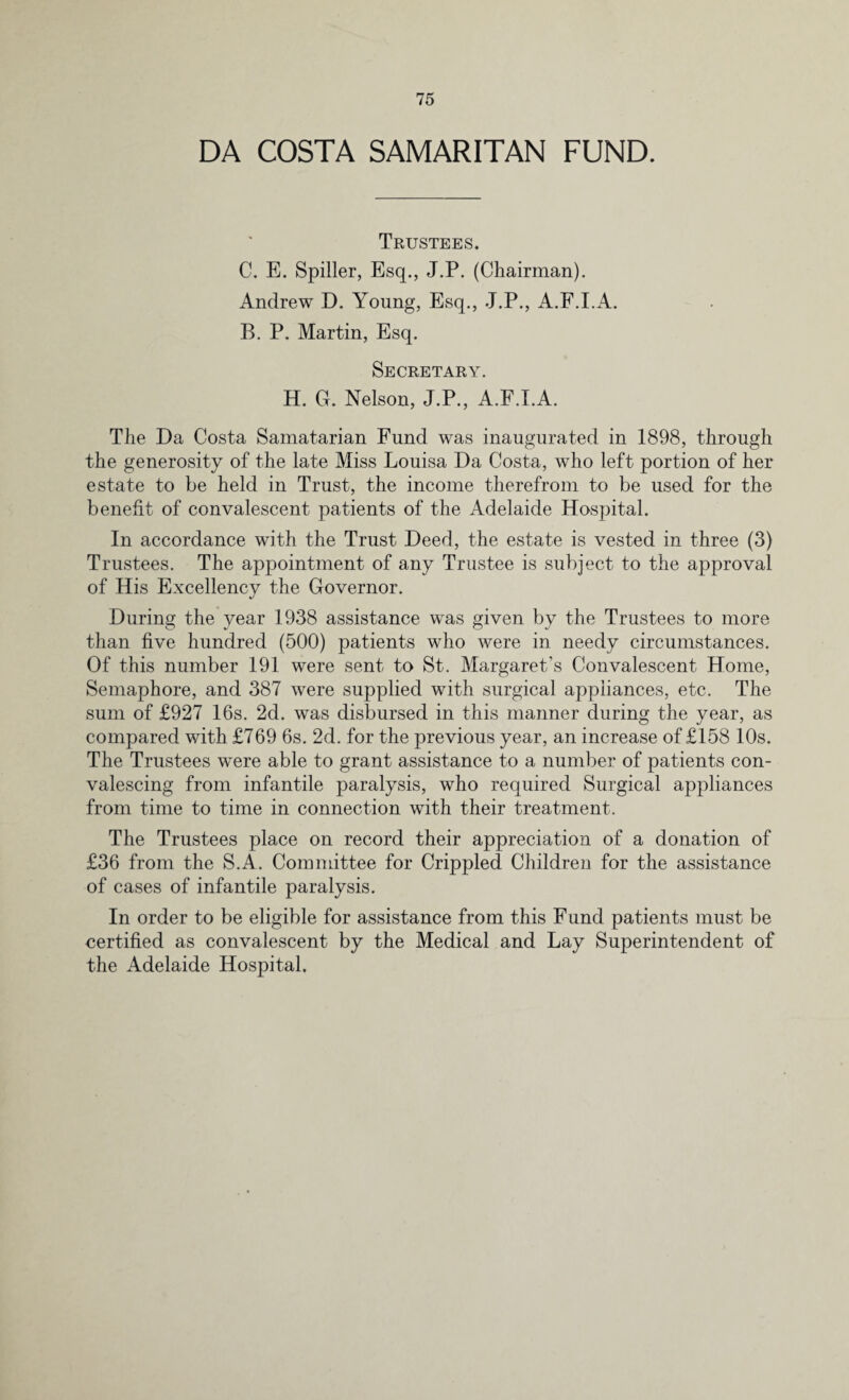 DA COSTA SAMARITAN FUND. Trustees. C. E. Spiller, Esq., J.P. (Chairman). Andrew D. Young, Esq., J.P., A.F.I.A. B. P. Martin, Esq. Secretary. H. G. Nelson, J.P., A.F.I.A. The Da Costa Samatarian Fund was inaugurated in 1898, through the generosity of the late Miss Louisa Da Costa, who left portion of her estate to be held in Trust, the income therefrom to be used for the benefit of convalescent patients of the Adelaide Hospital. In accordance with the Trust Deed, the estate is vested in three (3) Trustees. The appointment of any Trustee is subject to the approval of His Excellency the Governor. During the year 1938 assistance was given by the Trustees to more than five hundred (500) patients who were in needy circumstances. Of this number 191 were sent to St. Margaret's Convalescent Home, Semaphore, and 387 were supplied with surgical appliances, etc. The sum of £927 16s. 2d. was disbursed in this manner during the vear, as compared with £769 6s. 2d. for the previous year, an increase of £158 10s. The Trustees wTere able to grant assistance to a number of patients con¬ valescing from infantile paralysis, who required Surgical appliances from time to time in connection with their treatment. The Trustees place on record their appreciation of a donation of £36 from the S.A. Committee for Crippled Children for the assistance of cases of infantile paralysis. In order to be eligible for assistance from this F und patients must be certified as convalescent by the Medical and Lay Superintendent of the Adelaide Hospital.