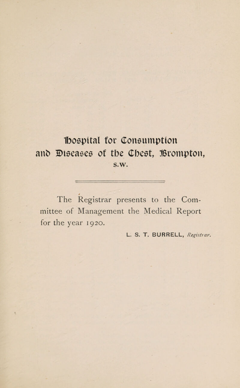 Ibospital for Consumption anb diseases of tbe Cbest, Brompton, S.W. The Registrar presents to the Com¬ mittee of Management the Medical Report for the year 1920. L. S. T. BURRELL, Registrar.