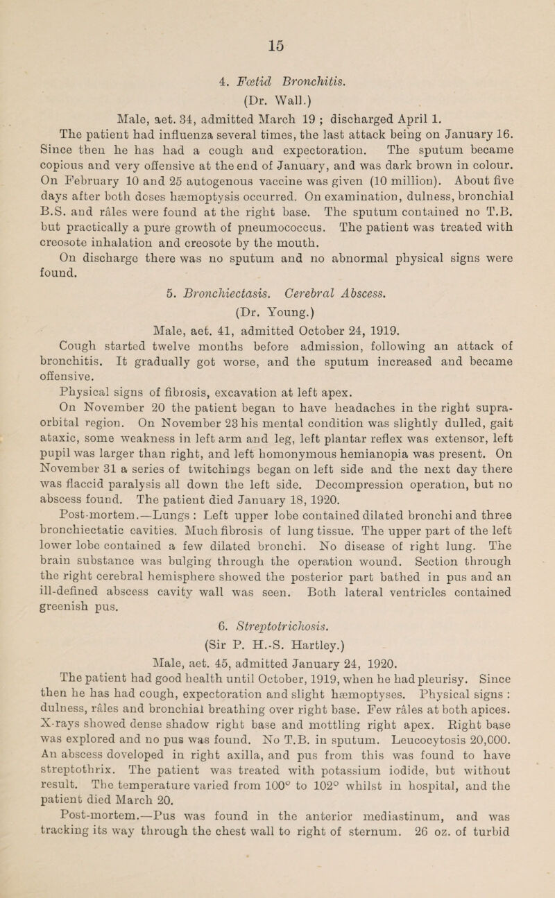 4. Foetid Bronchitis. (Dr. Wall.) Male, aet. 34, admitted March 19 ; discharged April 1. The patient had influenza several times, the last attack being on January 16. Since then he has had a cough and expectoration. The sputum became copious and very offensive at the end of January, and was dark brown in colour. On February 10 and 25 autogenous vaccine was given (10 million). About five days after both doses haemoptysis occurred. On examination, dulness, bronchial B.S. and rales were found at the right base. The sputum contained no T.B. but practically a pure growth of pneumococcus. The patient was treated with creosote inhalation and creosote by the mouth. On discharge there was no sputum and no abnormal physical signs were found. 5. Bronchiectasis. Cerebral Abscess. (Dr. Young.) Male, aet. 41, admitted October 24, 1919. Cough started twelve months before admission, following an attack of bronchitis. It gradually got worse, and the sputum increased and became offensive. Physical signs of fibrosis, excavation at left apex. On November 20 the patient began to have headaches in the right supra¬ orbital region. On November 23 his mental condition was slightly dulled, gait ataxic, some weakness in left arm and leg, left plantar reflex was extensor, left pupil was larger than right, and left homonymous hemianopia was present. On November 31 a series of twitchings began on left side and the next day there was flaccid paralysis all down the left side. Decompression operation, but no abscess found. The patient died January 18, 1920. Post-mortem.—Lungs: Left upper lobe contained dilated bronchi and three bronchiectatic cavities. Much fibrosis of lung tissue. The upper part of the left lower lobe contained a few dilated bronchi. No disease of right lung. The brain substance was bulging through the operation wound. Section through the right cerebral hemisphere showed the posterior part bathed in pus and an ill-defined abscess cavity wall was seen. Both lateral ventricles contained greenish pus. 6. Streptotrichosis. (Sir P. H.-S. Hartley.) Male, aet. 45, admitted January 24, 1920. The patient had good health until October, 1919, when he had pleurisy. Since then he has had cough, expectoration and slight hsemoptyses. Physical signs : dulness, rales and bronchial breathing over right base. Few rales at both apices. X-rays showed dense shadow right base and mottling right apex. Right base was explored and no pus was found. No T.B. in sputum. Leucocytosis 20,000. An abscess doveloped in right axilla, and pus from this was found to have streptothrix. The patient was treated with potassium iodide, but without result. The temperature varied from 100° to 102° whilst in hospital, and the patient died March 20. Post-mortem.—Pus was found in the anterior mediastinum, and was tracking its way through the chest wall to right of sternum. 26 oz. of turbid