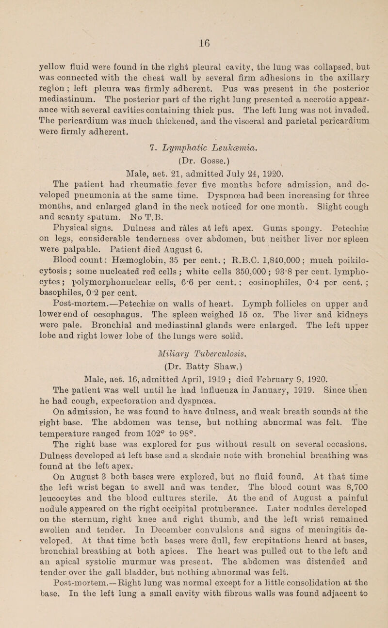 yellow fluid were found in the right pleural cavity, the lung was collapsed, but was connected with the chest wall by several firm adhesions in the axillary region ; left pleura was firmly adherent. Pus wTas present in the posterior mediastinum. The posterior part of the right lung presented a necrotic appear¬ ance with several cavities containing thick pus. The left lung was not invaded. The pericardium was much thickened, and the visceral and parietal pericardium were firmly adherent. 7. Lymphatic Leukcemia. (Dr. Gosse.) Male, aet. 21, admitted July 24, 1920. The patient had rheumatic fever five months before admission, and de¬ veloped pneumonia at the same time. Dyspnoea had been increasing for three months, and enlarged gland in the neck noticed for one month. Slight cough and scanty sputum. No T.B. Physical signs. Dulness and rales at left apex. Gums spongy. Petechise on legs, considerable tenderness over abdomen, but neither liver nor spleen were palpable. Patient died August 6. Blood count: Haemoglobin, 35 per cent.; R.B.C. 1,840,000; much poikilo- cytosis; some nucleated red cells ; white cells 350,000; 93‘8 per cent, lympho¬ cytes ; polymorphonuclear cells, 6'6 per cent. ; eosinophiles, 0-4 per cent. ; basophiles, 0'2 per cent. Post-mortem.—Petechise on walls of heart. Lymph follicles on upper and lower end of oesophagus. The spleen weighed 15 ok. The liver and kidneys were pale. Bronchial and mediastinal glands were enlarged. The left upper lobe and right lower lobe of the lungs were solid. Miliary Tuberculosis. (Dr. Batty Shaw.) Male, aet. 16, admitted April, 1919 ; died February 9, 1920. The patient was well until he had influenza in January, 1919. Since then he had cough, expectoration and dyspnoea. On admission, he was found to have dulness, and weak breath sounds at the right base. The abdomen was tense, but nothing abnormal was felt. The temperature ranged from 102° to 98°. The right base was explored for pus without result on several occasions. Dulness developed at left base and a skodaic note with bronchial breathing was found at the left apex. On August 3 both bases were explored, but no fluid found. At that time the left wrist began to swell and was tender. The blood count was 8,700 leucocytes and the blood cultures sterile. At the end of August a painful nodule appeared on the right occipital protuberance. Later nodules developed on the sternum, right kuee and right thumb, and the left wrist remained swollen and tender. In December convulsions and signs of meningitis de¬ veloped. At that time both bases were dull, few crepitations heard at bases, bronchial breathing at both apices. The heart was pulled out to the left and an apical systolic murmur was present. The abdomen was distended and tender over the gall bladder, but nothing abnormal was felt. Post-mortem.—Right lung was normal except for a little consolidation at the base. In the left lung a small cavity with fibrous walls was found adjacent to