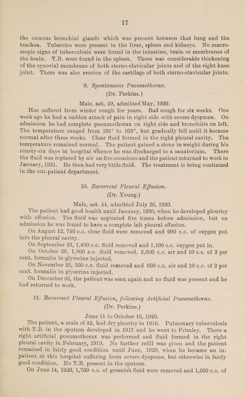 the caseous bronchial glands which was present between that lung and the trachea. Tubercles were present in the liver, spleen and kidneys. No macro¬ scopic signs of tuberculosis were found in the intestine, brain or membranes of the brain. T.B. were found in the spleen. There was considerable thickening of the synovial membrane of both sterno-clavicular joints and of the right knee joint. There was also erosion of the cartilage of both sterno-clavicular joints. 9. Spontaneous Pneumothorax. (Dr. Perkins.) Male, aet. 49, admitted May, 1920. Has suffered from winter cough for years. Bad cough for six weeks. One week ago he had a sudden attack of pain in right side with severe dyspnoea. On admission he had complete pneumothorax on right side and bronchitis on left. The temperature ranged from 101° to 103°, but gradually fell until it became normal after three weeks. Clear fluid formed in the right pleural cavity. The temperature remained normal. The patient gained a stone in weight during his ninety-six days in hospital whence he was discharged to a sanatorium. There the fluid was replaced by air on five occasions and the patient returned to work in January, 1921. He then had very little fluid. The treatment is being continued in the out-patient department. 10. Recurrent Pleural Effusion. (Dr. Young.) Male, aet. 44, admitted July 26, 1920. The patient had good health until January, 1920, when he developed pleurisy with effusion. The fluid was aspirated five times before admission, but on admission he was found to have a complete left pleural effusion. On August 12, 740 c.c. clear fluid were removed and 900 c.c. of oxygen put into the pleural cavity. On September 23, 1,400 c.c. fluid removed and 1,100 c.c. oxygen put in. On October 28, 1,800 c.c. fluid removed, 2,000 c.c. air and 10 c.c. of 2 per cent, formalin in glycerine injected. On November 25, 500 c.c. fluid removed and 600 c.c. air and 10 c.c. of 2 per cent, formalin in glycerine injected. On December 30, the patient was seen again and no fluid was present and he had returned to work. 11. Recurrent Pleural Effusion, following Artificial Pneumothorax. (Dr. Perkins.) June 11 to October 16, 1920. The patient, a male of 42, had dry pleurisy in 1916. Pulmonary tuberculosis with T.B. in the sputum developed in 1917 and he went to Frimley. There a right artificial pneumothorax was performed and fluid formed in the right pleural cavity in February, 1919. No further refill was given and the patient remained in fairly good condition until June, 1920, when he became an in¬ patient at this hospital suffering from severe dyspnoea, but otherwise in fairly good condition. No T.B. present in the sputum. On June 14, 1920, 1,700 c.c. of greenish fluid were removed and 1,500 c.c. of