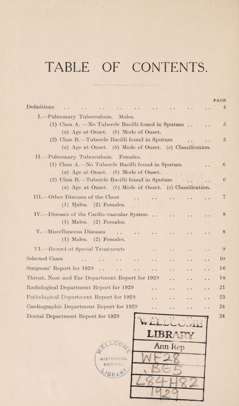 TABLE OF CONTENTS. Definitions I.—Pulmonary Tuberculosis. Males. (1) Class A. —No Tubercle Bacilli found in Sputum . , (a) Age at Onset, (b) Mode of Onset. (2) Class B.—Tubercle Bacilli found in Sputum (a) Age at Onset. (b) Mode of Onset, (c) Classification. II.—Pulmonary Tuberculosis. Females. (1) Class A.—No Tubercle Bacilli found in Sputum . . (a) Age at Onset, (b) Mode of Onset. (2) Class B.—Tubercle Bacilli found in Sputum (a) Age at Onset, (b) Mode of Onset, (c) Classification. III. —Other Diseases of the Chest (1) Males. (2) Females. IV. —Diseases of the Cardio-vascular System . . (1) Males. (2) Females. V.—Miscellaneous Diseases (1) Males. (2) Females. VI.—Record of Special Treatments Selected Cases .. .. .. .. .. .. Surgeons’ Report for 1929 . . Throat, Nose and Ear Department Report for 1929 Radiological Department Report for 1929 Pathological Department Report for 1929 Cardiographic Department Report for 1929 PAGE 4 5 5 6 6 8 8 9 10 16 18 21 23 24 24