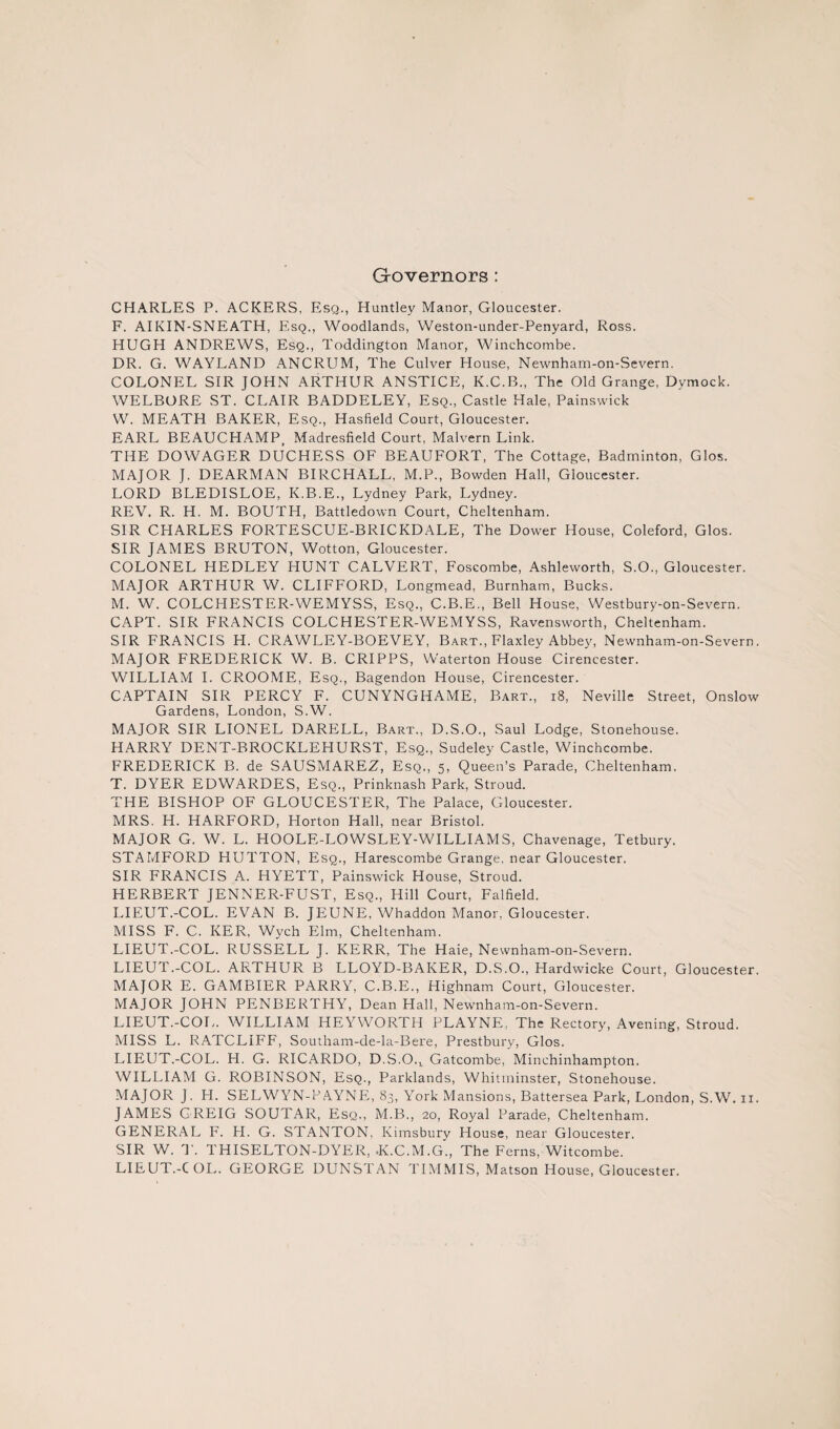 G-overnors: CHARLES P. ACKERS, Esq., Huntley Manor, Gloucester. F. AIKIN-SNEATH, EIsq., Woodlands, Weston-under-Penyard, Ross. HUGH ANDREWS, Esq., Toddington Manor, Winchcombe. DR. G. WAYLAND ANCRUM, The Culver House, Newnham-on-Severn. COLONEL SIR JOHN ARTHUR ANSTICE, K.C.B., The Old Grange, Dymock. WELBORE ST. CLAIR BADDELEY, Esq., Castle Hale, Painswick W. MEATH BAKER, Esq., Hasfield Court, Gloucester. EARL BEAUCHAMP, Madresfield Court, Malvern Link. THE DOWAGER DUCHESS OF BEAUFORT, The Cottage, Badminton, Glos. MAJOR J. DEARMAN BIRCHALL, M.P., Bowden Hall, Gloucester. LORD BLEDISLOE, K.B.E., Lydney Park, Lydney. REV. R. H. M. BOUTH, Battledown Court, Cheltenham. SIR CHARLES FORTESCUE-BRICKDALE, The Dower House, Coleford, Glos. SIR JAMES BRUTON, Wotton, Gloucester. COLONEL HEDLEY HUNT CALVERT, Foscombe, Ashleworth, S.O., Gloucester. MAJOR ARTHUR W. CLIFFORD, Longmead, Burnham, Bucks. M. W. COLCHESTER-WEMYSS, Esq., C.B.E., Bell House, Westbury-on-Severn. CAPT. SIR FRANCIS COLCHESTER-WEMYSS, Ravensworth, Cheltenham. SIR FRANCIS H. CRAWLEY-BOEVEY, Bart., Flaxley Abbey, Newnham-on-Severn. MAJOR FREDERICK W. B. CRIPPS, VVaterton House Cirencester. WILLIAM I. CROOME, Esq., Bagendon House, Cirencester. CAPTAIN SIR PERCY F. CUNYNGHAME, Bart., i8, Neville Street, Onslow Gardens, London, S.W. MAJOR SIR LIONEL DARELL, Bart., D.S.O., Saul Lodge, Stonehouse. HARRY DENT-BROCKLEHURST, Esq., Sudeley Castle, Winchcombe. FREDERICK B. de SAUSMAREZ, Esq., 5, Queen’s Parade, Cheltenham. T. DYER EDWARDES, Esq., Prinknash Park, Stroud. THE BISHOP OF GLOUCESTER, The Palace, Gloucester. MRS. H. HARFORD, Horton Hall, near Bristol. MAJOR G. W. L. HOOLE-LOWSLEY-WILLIAMS, Chavenage, Tetbury. STAMFORD HUTTON, Esq., Harescombe Grange, near Gloucester. SIR FRANCIS A. HYETT, Painswick House, Stroud. HERBERT JENNER-FUST, Esq., Hill Court, Falfield. LIEUT.-COL. EVAN B. JEUNE, Whaddon Manor, Gloucester. MISS F. C. KER, Wych Elm, Cheltenham. LIEUT.-COL. RUSSELL J. KERR, The Haie, Newnham-on-Severn. LIEUT.-COL. ARTHUR B LLOYD-BAKER, D.S.O., Hardwicke Court, Gloucester. MAJOR E. GAMBIER PARRY, C.B.E., Highnam Court, Gloucester. MAJOR JOHN PENBERTHY, Dean Hall, Newnham-on-Severn. LIEUT.-COL. WILLIAM HEYWORTH PLAYNE, The Rectory, Avening, Stroud. MISS L. RATCLIFF, Southam-de-la-Bere, Prestbury, Glos. LIEUT.-COL. H. G. RICARDO, D.S.O.^ Gatcombe, Minchinhampton. WILLIAM G. ROBINSON, Esq., Parklands, Whitminster, Stonehouse. MAJOR J. H. SELWYN-r’AYNE, 83, York Mansions, Battersea Park, London, S.W. II. JAMES GREIG SOUTAR, Esq., M.B., 20, Royal Parade, Cheltenham. GENERAL F. H. G. STANTON, Kimsbury House, near Gloucester. SIR W. T. THISELTON-DYER, .K.C.M.G., The Ferns, Witcombe. LIEUT.-COL. GEORGE DUNSTAN TIMMIS, Matson House, Gloucester.