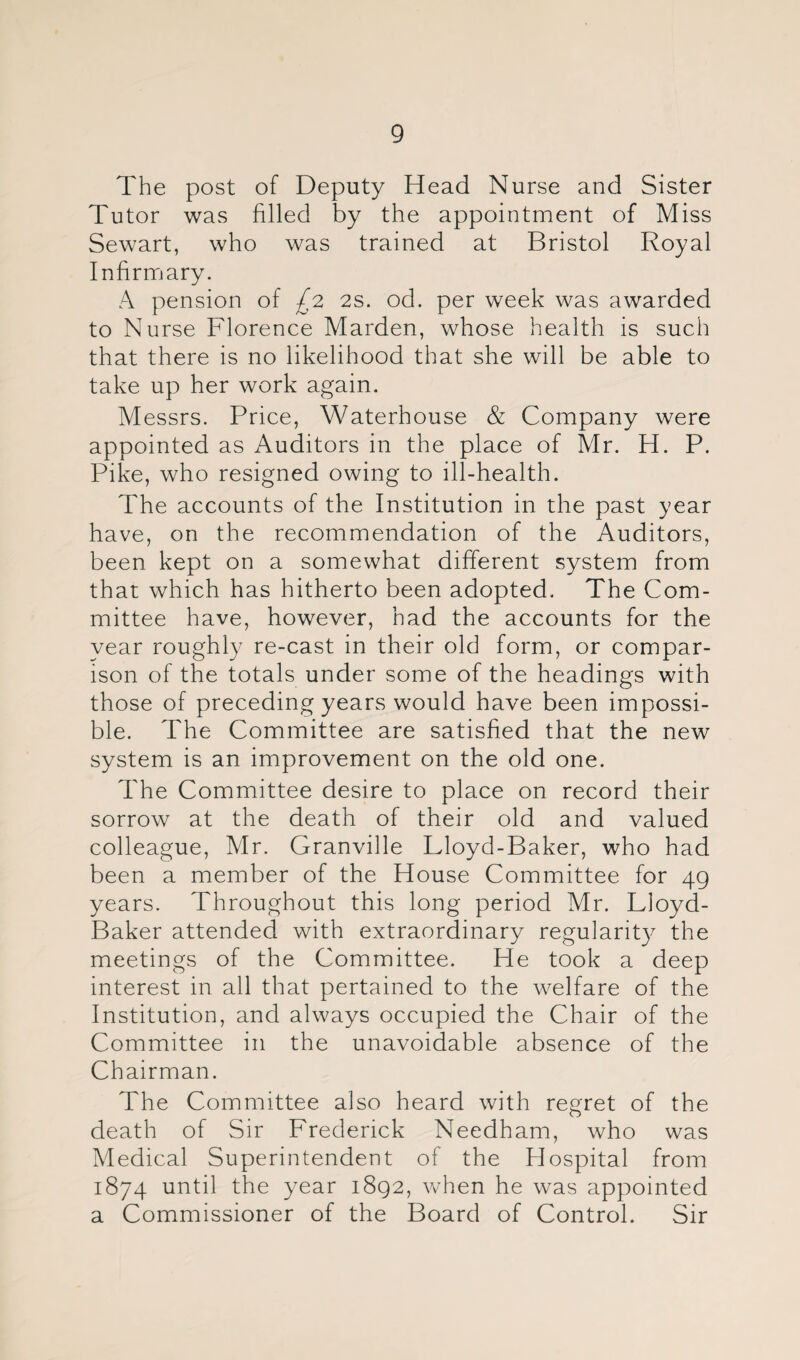 The post of Deputy Head Nurse and Sister Tutor was filled by the appointment of Miss Sewart, who was trained at Bristol Royal Infirnjary. A pension of ^2 2s. od. per week was awarded to Nurse Florence Harden, whose health is such that there is no likelihood that she will be able to take up her work again. Messrs. Price, Waterhouse & Company were appointed as Auditors in the place of Mr. H. P. Pike, who resigned owing to ill-health. The accounts of the Institution in the past year have, on the recommendation of the Auditors, been kept on a somewhat different system from that which has hitherto been adopted. The Com¬ mittee have, however, had the accounts for the year roughly re-cast in their old form, or compar¬ ison of the totals under some of the headings with those of preceding years would have been impossi¬ ble. The Committee are satisfied that the new system is an improvement on the old one. The Committee desire to place on record their sorrow at the death of their old and valued colleague, Mr. Granville Lloyd-Baker, who had been a member of the House Committee for 49 years. Throughout this long period Mr. Lloyd- Baker attended with extraordinary regularity the meetings of the Committee. He took a deep interest in all that pertained to the welfare of the Institution, and always occupied the Chair of the Committee in the unavoidable absence of the Chairman. The Committee also heard with regret of the death of Sir Frederick Needham, who was Medical Superintendent of the Hospital from 1874 until the year 1892, Vv^hen he was appointed a Commissioner of the Board of Control. Sir