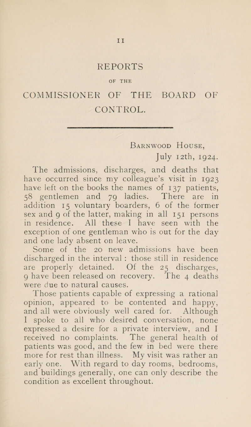 REPORTS OF THE COMMISSIONER OF THE BOARD OF CONTROL. Barnwood House, July I2th, 1924. The admissions, discharges, and deaths that have occurred since my colleague’s visit in 1923 have left on the books the names of 137 patients, 58 gentlemen and 79 ladies. There are in addition 15 voluntary boarders, 6 of the former sex and 9 of the latter, making in all 151 persons in residence. All these I have seen with the exception of one gentleman who is out for the day and one lady absent on leave. Some of the 20 new admissions have been discharged in the interval : those still in residence are properly detained. Of the 25 discharges, 9 have been released on recovery. The 4 deaths were due to natural causes. Those patients capable of expressing a rational opinion, appeared to be contented and happy, and all were obviously well cared for. Although I spoke to ail who desired conversation, none expressed a desire for a private interview, and I received no complaints. The general health of patients was good, and the few in bed were there more for rest than illness. My visit was rather an early one. With regard to day rooms, bedrooms, and buildings generally, one can only describe the condition as excellent throughout.