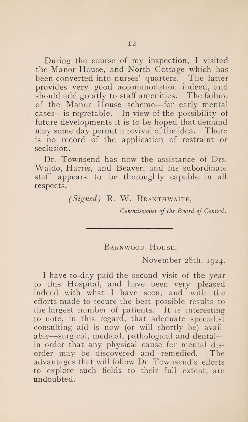 During the course of my inspection, I visited the Manor House, and North Cottage which has been converted into nurses’ quarters. The latter provides very good accommodation indeed, and should add greatly to staff amenities. The failure of the Manor House scheme'—for early mental cases—is regretable. In view of the possibility of future developments it is to be hoped that demand may some day permit a revival of the idea. There is no record of the application of restraint or seclusion. Dr. Townsend has now the assistance of Drs. Waldo, Harris, and Beaver, and his subordinate staff appears to be thoroughly capable in all respects. (Signed) R. W. Branthwaite, Commissioner of the Board of Control. Barnwood House, November 28th, 1924. I have to-day paid the second visit of the year to this Hospital, and have been very pleased indeed with what I have seen, and with the efforts made to secure the best possible results to the largest number of patients. It is interesting to note, in this regard, that adequate specialist consulting aid is now (or will shortly be) avail able—surgical, medical, pathological and dental— in order that any physical cause for mental dis¬ order may be discovered and remedied. The advantages that will follow Dr. Townsend’s efforts to explore such fields to their full extent, are undoubted.