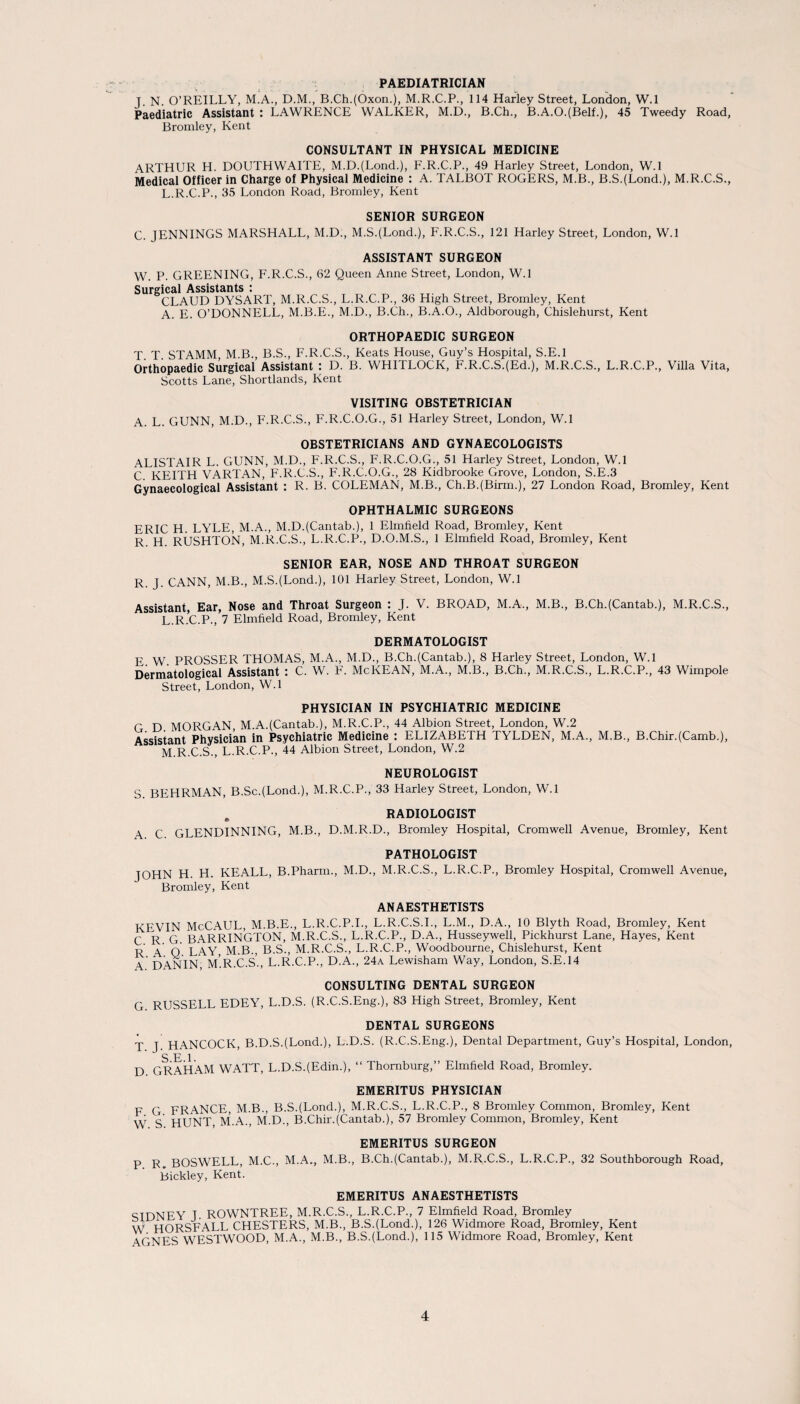 PAEDIATRICIAN T N O’REILLY, M.A., D.M., B.Ch.(Oxon.), M.R.C.P., 114 Harley Street, London, W.l Paediatric Assistant : LAWRENCE WALKER, M.D., B.Ch., B.A.O.(Belf.), 45 Tweedy Road, Bromley, Kent CONSULTANT IN PHYSICAL MEDICINE ARTHUR H. DOUTHWAITE, M.D.(Lond.), F.R.C.P., 49 Harley Street, London, W.l Medical Officer in Charge of Physical Medicine : A. TALBOT ROGERS, M.B., B.S.(Lond.), M.R.C.S., L.R.C.P., 35 London Road, Bromley, Kent SENIOR SURGEON C. JENNINGS MARSHALL, M.D., M.SJLond.), F.R.C.S., 121 Harley Street, London, W.l ASSISTANT SURGEON W. P. GREENING, F.R.C.S., 62 Queen Anne Street, London, W.l Surgical Assistants : CLAUD DYSART, M.R.C.S., L.R.C.P., 36 High Street, Bromley, Kent A. E. O’DONNELL, M.B.E., M.D., B.Ch., B.A.O., Aldborough, Chislehurst, Kent ORTHOPAEDIC SURGEON T. T. STAMM M.B., B.S., F.R.C.S., Keats House, Guy’s Hospital, S.E.l Orthopaedic Surgical Assistant : D. B. WHITLOCK, F.R.C.S.(Ed-), M.R.C.S., L.R.C.P., Villa Vita, Scotts Lane, Shortlands, Kent VISITING OBSTETRICIAN A. L. GUNN, M.D., F.R.C.S., F.R.C.O.G., 51 Harley Street, London, W.l OBSTETRICIANS AND GYNAECOLOGISTS ALISTAIR L. GUNN, M.D., F.R.C.S., F.R.C.O.G., 51 Harley Street, London, W.l C KEITH VARTAN, F.R.C.S., F'.R.C.O.G., 28 Kidbrooke Grove, London, S.E.3 Gynaecological Assistant : R. B. COLEMAN, M.B., Ch.BJBirm.), 27 London Road, Bromley, Kent OPHTHALMIC SURGEONS ERIC H. LYLE, M.A., M.D.(Cantab.), 1 Elmheld Road, Bromley, Kent R. H. RUSHTON, M.R.C.S., L.R.C.P., D.O.M.S., 1 Elmheld Road, Bromley, Kent SENIOR EAR, NOSE AND THROAT SURGEON R. J. CANN, M.B., M.S.(Lond-), 101 Harley Street, London, W.l Assistant, Ear, Nose and Throat Surgeon : J. V. BROAD, M.A., M.B., B.ChJCantab.), M.R.C.S., L. R.C.P., 7 Elmheld Road, Bromley, Kent DERMATOLOGIST F W PROSSER THOMAS, M.A., M.D., B.Ch.(Cantab.), 8 Harley Street, London, W.l Dermatological Assistant : C. W. F. McKEAN, M.A., M.B., B.Ch., M.R.C.S., L.R.C.P., 43 Wimpole Street, London, W.l PHYSICIAN IN PSYCHIATRIC MEDICINE G D MORGAN, M.A.(Cantab.), M.R.C.P., 44 Albion Street, London, W.2 Assistant Physician in Psychiatric Medicine : ELIZABETH TYLDEN, M.A., M.B., B.ChirJCamb.), M. R.C.S , L.R.C.P., 44 Albion Street, London, W.2 NEUROLOGIST S. BEHRMAN, B.ScJLond.), M.R.C.P., 33 Harley Street, London, W.l . RADIOLOGIST A C GLENDINNING, M.B., D.M.R.D., Bromley Hospital, Cromwell Avenue, Bromley, Kent PATHOLOGIST JOHN H. H. KEALL, B.Pharm., M.D., M.R.C.S., L.R.C.P., Bromley Hospital, Cromwell Avenue, Bromley, Kent ANAESTHETISTS KEVIN McCAUL, M.B.E., L.R.C.P.I., L.R.C.S.I., L.M., D.A., 10 Blyth Road, Bromley, Kent C R G BARRINGTON, M.R.C.S., L.R.C.P., D.A., Husseywell, Pickhurst Lane, Hayes, Kent ^ q LAY, M.B., B.S., M.R.C.S., L.R.C.P., Woodbourne, Chislehurst, Kent A DANIN, M.R.C.S., L.R.C.P., D.A., 24a Lewisham Way, London, S.E.14 CONSULTING DENTAL SURGEON G. RUSSELL EDEY, L.D.S. (R.C.S.Eng.), 83 High Street, Bromley, Kent DENTAL SURGEONS T T HANCOCK, B.D.SJLond.), L.D.S. (R.C.S.Eng.), Dental Department, Guy’s Hospital, London, S E 1 D GRAHAM WATT, L.D.S.(Edim), “ Thornburg,” Elmheld Road, Bromley. EMERITUS PHYSICIAN F G FRANCE, M.B., B.SJLond.), M.R.C.S., L.R.C.P., 8 Bromley Common, Bromley, Kent W s' HUNT, M.A., M.D., B.Chir.(Cantab.), 57 Bromley Common, Bromley, Kent EMERITUS SURGEON p R BOSWELL, M.C., M.A., M.B., B.Ch.(Cantab.), M.R.C.S., L.R.C.P., 32 Southborough Road, Bickley, Kent. EMERITUS ANAESTHETISTS «;TDNEY T ROWNTREE, M.R.C.S., L.R.C.P., 7 Elmheld Road, Bromley W HORSF’ALL CHESTERS, M.B., B.SJLond.), 126 Widmore Road, Bromley, Kent AGNES WESTWOOD, M.A., M.B., B.SJLond.), 115 Widmore Road, Bromley, Kent