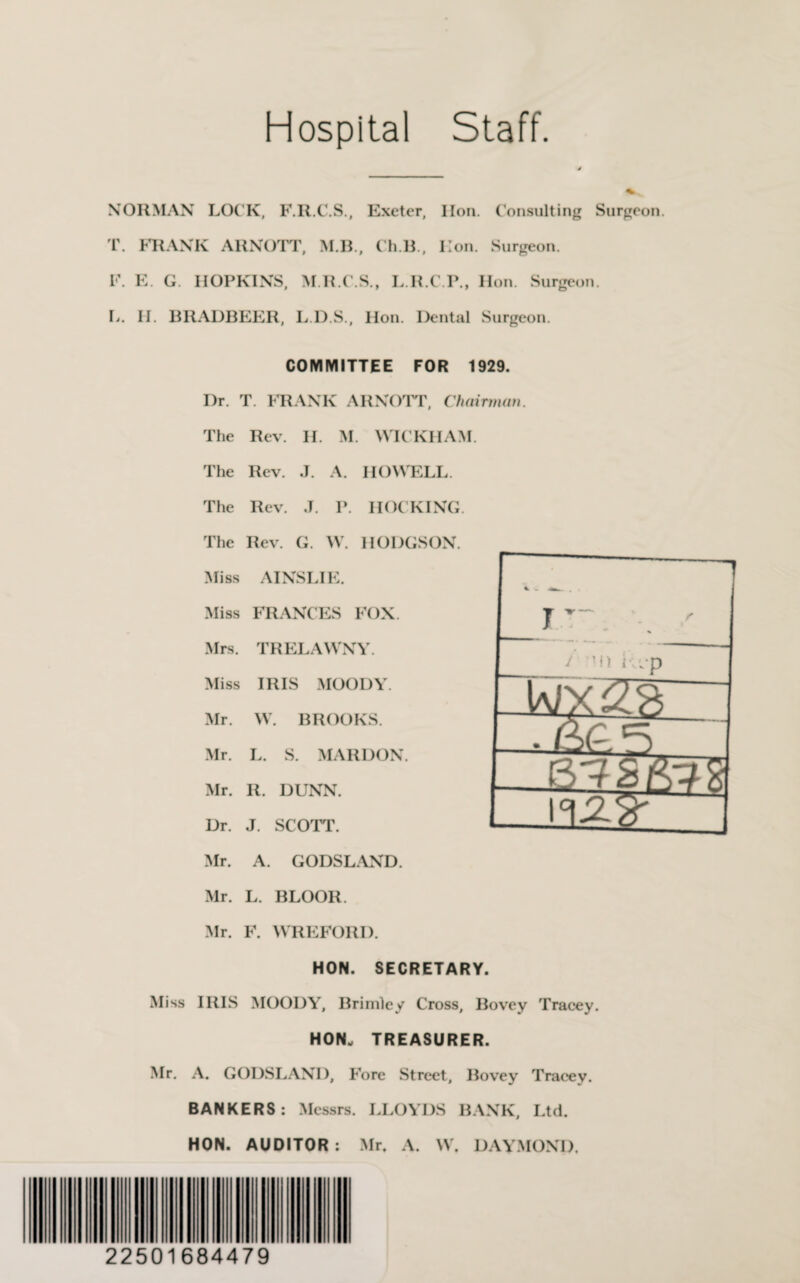 Hospital Staff NORMAN LOCK, F.R.C.S., Exeter, lion. Consulting Surgeon. T. FRANK ARNOTT, MB., Ch.B , lion. Surgeon. F. E. G. HOPKINS, M.R.C.S., L.R.C.P., Hon. Surgeon. L. II. BRADBEER, L.D.S., Hon. Dental Surgeon. COMMITTEE FOR 1929. Dr. T. FRANK ARNOTT, Chairman. The Rev. H. M. WICKHAM. The Rev. J. A. HOWELL. The Rev. ,T. P. HOCKING. The Rev. G. \V. HODGSON. Miss AINSLIE. Miss FRANCES FOX. Mrs. TRELAWNY. Miss IRIS MOODY. Mr. W. BROOKS. Mr. L. S. MARDON. Mr. R. DUNN. Dr. J. SCOTT. Mr. A. GODSLAND. Mr. L. BLOOR. Mr. F. WREFORD. HON. SECRETARY. Miss IRIS MOODY, Brimley Cross, Bovey Tracey. HON. TREASURER. Mr. A. GODSLAND, Fore Street, Bovey Tracey. BANKERS: Messrs. LLOYDS BANK, Ltd. HON. AUDITOR: Mr. A. W. DAYMOND. 22501684479