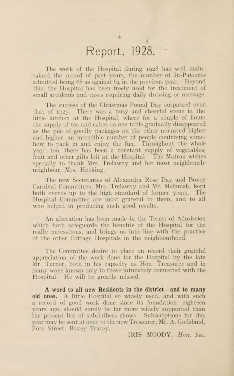 Report, 1928. The work of the Hospital during 1928 has well main¬ tained the record of past years, the number of In-Patients admitted being 68 as against 64 in the previous year. Beyond this, the Hospital has been freely used for the treatment of small accidents and cases requiring daily dressing or massage. The success of the Christmas Pound Day surpassed even that of 1927. There was a busy and cheerful scene in the little kitchen at the Hospital, where for a couple of hours the supply of tea and cakes on one table gradually disappeared as the pile of goodly packages on the other mounted higher and higher, an incredible number of people contriving some¬ how to pack in and enjoy the fun. Throughout the whole year, too, there has been a constant supply of vegetables, fruit and other gifts left at the Hospital. The Matron wishes specially to thank Mrs. Trelawny and her most neighbourly neighbour, Mrs. Hocking. The new Secretaries of Alexandra Rose Day and Rovey Carnival Committees, Mrs. Trelawny and Mr. Melhuish, kept both events up to the high standard of former years. The Hospital Committee are most grateful to them, and to all who helped in producing such good results. An alteration has been made in the Terms of Admission which both safeguards the benefits of the Hospital for the really necessitous, and brings us into line with the practice of the other Cottage Hospitals in the neighbourhood. The Committee desire to place on record their grateful appreciation of the work done for the Hospital by the late Mr. Turner, both in his capacity as Hon. Treasurer and in many ways known only to those intimately connected with the Hospital. He will be greatly missed. A word to all new Residents in the district—and to many old ones. A little Hospital so widely used, and with such a record of good work done since its foundation eighteen years ago, should surely be far more widely supported than the present list of subscribers shows. Subscriptions for this year may be sent at once to the new Treasurer, Mr. A. Godsland, Fore Street, Bovey Tracey. IRIS MOODY, Hon. See.