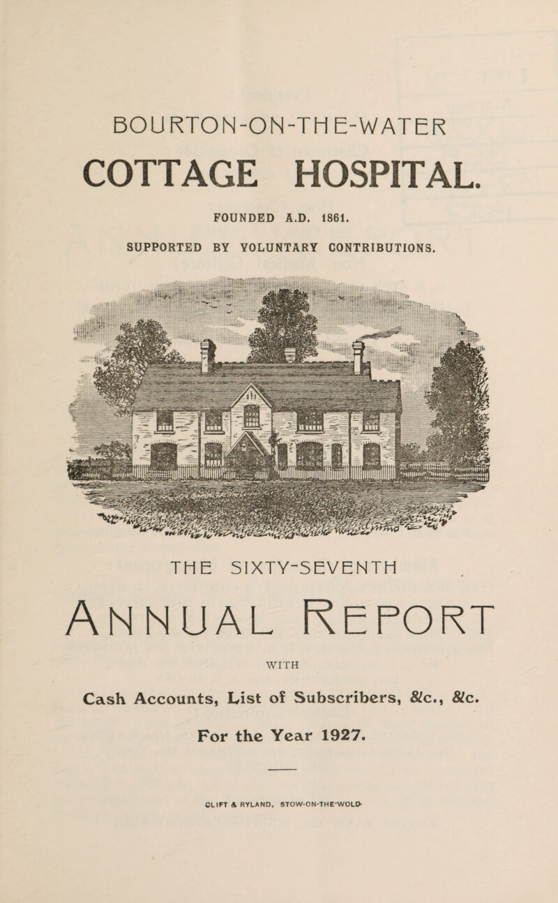 BOURTON-ON-TH E-WATER COTTAGE HOSPITAL. FOUNDED A.D. 1861. SUPPORTED BY VOLUNTARY CONTRIBUTIONS. THE SIXTY-SEVENTH Annual Report WITH Cash Accounts, List of Subscribers, &!c., 8lc. For the Year 1927. CLIFT A RYLAND. 5TOW-ON-THE-WOLO