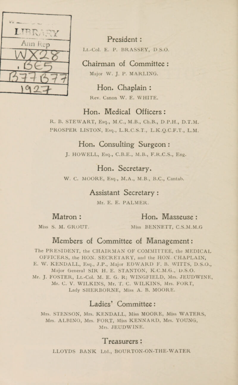 President : Lt.-Col. K. P. RRASSEY, IYS.O. Chairman of Committee : Major W. J. P. MARLING. Hon* Chaplain : Rev. Canon W. E. WHITE. Hon. Medical Officers: R. B. STEWART, Esq., M.C., M.B., Ch.B., D P.II., D.T.M. PROSPER LISTON, Esq., L.R.C.S.T., L.K.Q.C.F.T., L.M. Hon. Consulting Surgeon : J. HOWELL, Esq., C.B.E., M.B., F.R.C.S., En8. Hon. Secretary. W. c. MOORE, Esq., M.A., M.B., B.C., Cantab. Assistant Secretary : Mr. E. E. PALMER. Matron : Hon. Masseuse : Miss S. M. GROUT. Miss BENNETT, C.S.M.M.G Members of Committee of Management: The PRESIDENT, the CHAIRMAN OF COMMITTEE, the MEDICAL OFFICERS, the HON. SECRETARY, and the HON. CHAPLAIN, E. W. KENDALL, Esq., J.P., Major EDWARD F. B. WITTS, D.S.O., Major General SIR H. E. STANTON, K.C.M.G., D.S.O. Mr. J. FOSTER, Lt.-Col. M. E. G. R; WINGFIELD, Mrs. JEUDWINE, Mr. C. V. WILKINS, Mr. T. C. WILKINS, Mrs. FORT, Lady SHERBORNE, Miss A. B. MOORE. Ladies’ Committee: Mrs. STENSON, Mrs. KENDALL, Miss MOORE, Miss WATERS, Mrs. ALBINO, Mrs. FORT, Miss KENNARD, Mrs. YOUNG, Mrs. JEUDWINE. Treasurers: LLOYDS BANK Ltd., BOURTON-ON-THE-WATER V \. 1 Ann kep 13 a? [