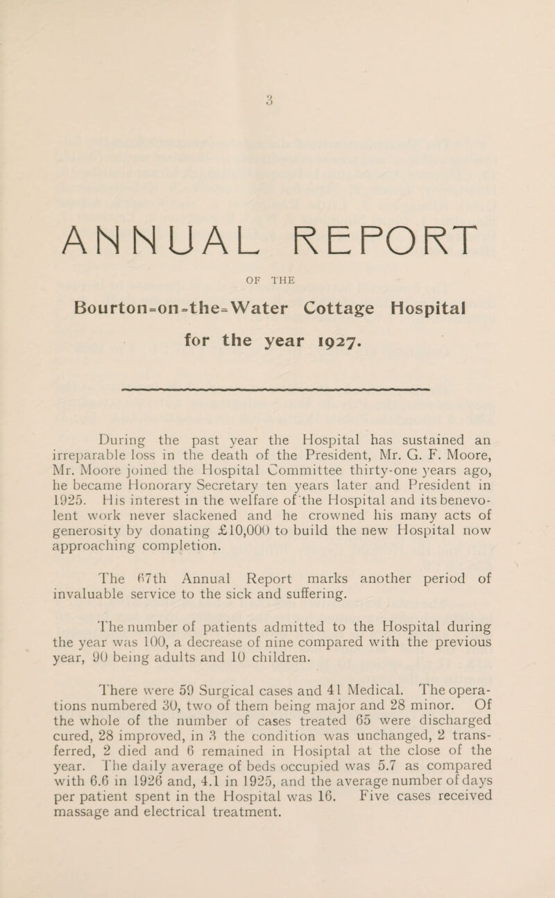 ANNUAL REPORT OF THE Bourton=on=the=Water Cottage Hospital for the year 1927. During the past year the Hospital has sustained an irreparable loss in the death of the President, Mr. G. F. Moore, Mr. Moore joined the Hospital Committee thirty-one years ago, he became Honorary Secretary ten years later and President in 1925. His interest in the welfare of the Hospital and its benevo¬ lent work never slackened and he crowned his many acts of generosity by donating £10,000 to build the new Hospital now approaching completion. The 67th Annual Report marks another period of invaluable service to the sick and suffering. The number of patients admitted to the Hospital during the year was 100, a decrease of nine compared with the previous year, 90 being adults and 10 children. There were 59 Surgical cases and 41 Medical. The opera¬ tions numbered 30, two of them being major and 28 minor. Of the whole of the number of cases treated 65 were discharged cured, 28 improved, in 3 the condition was unchanged, 2 trans¬ ferred, 2 died and 6 remained in Hosiptal at the close of the year. The daily average of beds occupied was 5.7 as compared with 6.6 in 1926 and, 4.1 in 1925, and the average number of days per patient spent in the Hospital was 16. Five cases received massage and electrical treatment.