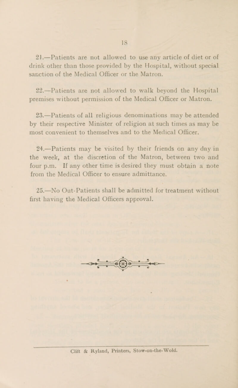 2).—Patients are not allowed to use any article of diet or of drink other than those provided by the Hospital, without special sanction of the Medical Officer or the Matron. 22. —Patients are not allowed to walk beyond the Hospital premises without permission of the Medical Officer or Matron. 23. —Patients of all religious denominations may be attended by their respective Minister of religion at such times as may be most convenient to themselves and to the Medical Officer. 24. —Patients may be visited by their friends on any day in the week, at the discretion of the Matron, between two and four p.m. If any other time is desired they must obtain a note from the Medical Officer to ensure admittance. 25. —No Out-Patients shall be admitted for treatment without first having the Medical Officers approval. Clift & Ryland, Printers, Stow-on-the-Wold.