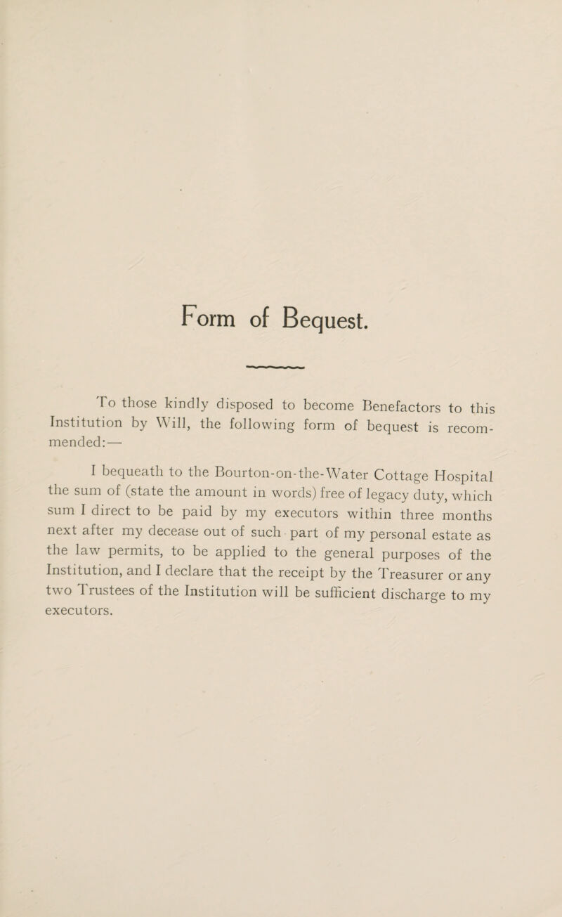 Form of Bequest. T o those kindly disposed to become Benefactors to this Institution by Will, the following form of bequest is recom¬ mended:— I bequeath to the Bourton-on-the-Water Cottage Hospital the sum of (state the amount in words) free of legacy duty, which sum I direct to be paid by my executors within three months next after my decease out of such part of my personal estate as the law permits, to be applied to the general purposes of the Institution, and I declare that the receipt by the I reasurer or any two Trustees of the Institution will be sufficient discharge to my executors.