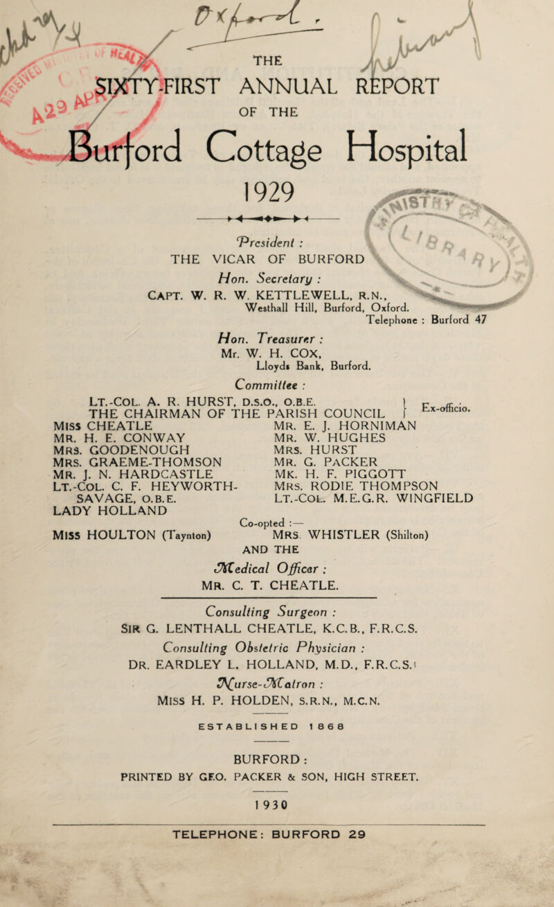 J y \ THE T-FIRST ANNUAL REPORT OF THE Cottage Hospital 1929 ^557- ' f t ‘President : THE VICAR OF BURFORD Hon. Secretary : CAPT. W. R. W. KETTLEWELL, R.N.. Westhall Hill, Burford, Oxford. Telephone : Burford 47 Hon. Treasurer : Mr. W. H. COX, Lloyd* Bank, Burford. Committee : LT.-COL. A. R. HURST, D.S.O., O.B.E. THE CHAIRMAN OF THE PARISH COUNCIL MISS CHEATLE MR. H. E. CONWAY MRS. GOODENOUGH MRS. GRAEME-THOMSON MR. J. N. HARDCASTLE LT.-COL. C. F. HEYWORTH- SAVAGE, O.B.E. LADY HOLLAND MR. E. J. HORNIMAN MR. W. HUGHES Mrs. HURST mr. g. packer mk. h. f. piggott Mrs. RODIE THOMPSON LT.-Col. M.E.G.R. WINGFIELD MISS HOULTON (Taynton) Co-opted :— Mrs WHISTLER (Shilton) AND THE SKZedical Officer ; MR. C. T. CHEATLE. Consulting Surgeon : SIR G. LENTHALL CHEATLE, K.C.B., F.R.C.S. Consulting Obstetric Physician : DR. EARDLEY L. HOLLAND, M.D., F.R.C.S.i Course-f\Catron : Miss H. P. HOLDEN, s.r.n., m.c.n. ESTABLISHED 1868 BURFORD: PRINTED BY GF.O. PACKER & SON, HIGH STREET. 1930 TELEPHONE: BURFORD 29