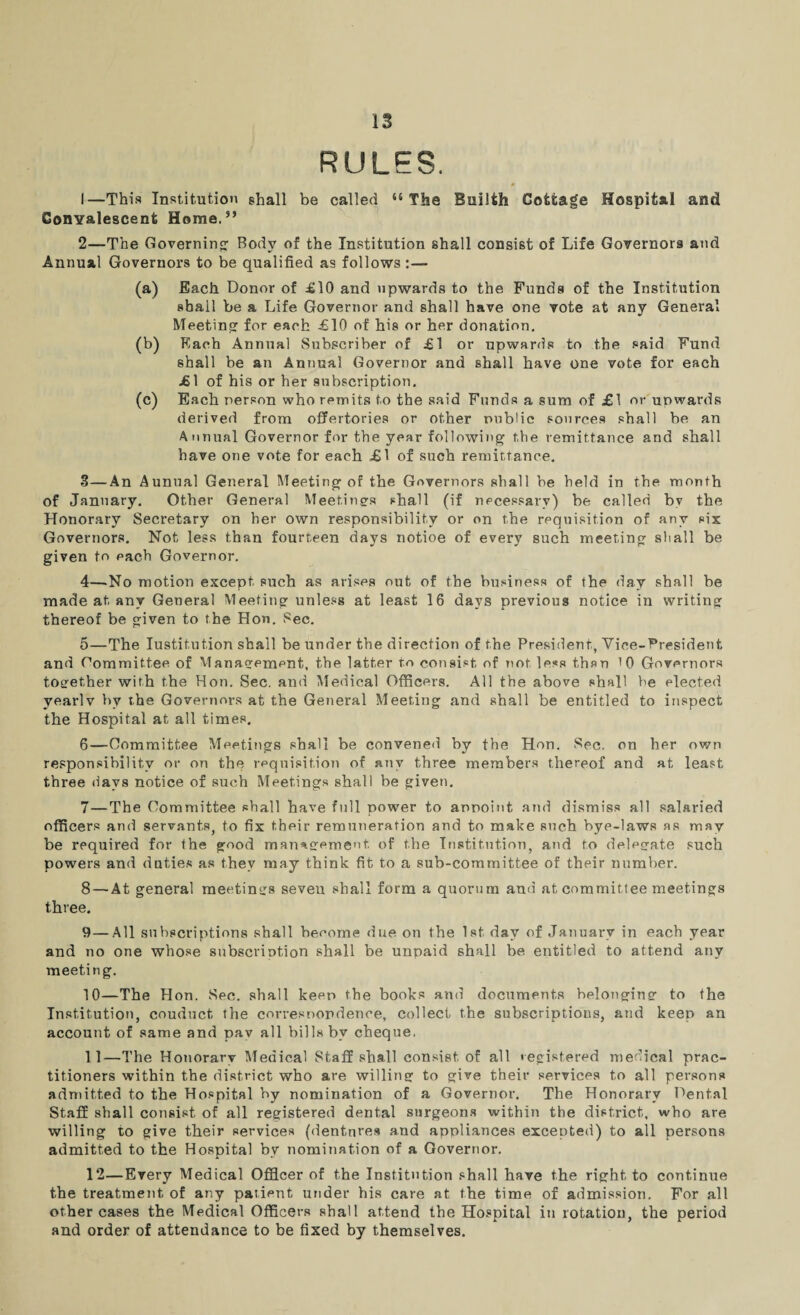 RULES. 1— This Institution shall be called “ The Builth Cotfcage Hospital and Conyalescent Horae.” 2— The Governing; Body of the Institution shall consist of Life Governors and Annual Governors to be qualified as follows:— (a) Each Donor of £10 and upwards to the Funds of the Institution shall be a Life Governor and shall have one vote at any General Meeting for each £10 of his or her donation. (b) Each Annual Subscriber of £1 or upwards to the said Fund shall be an Annual Governor and shall have one vote for each £1 of his or her subscription. (c) Each person who remits to the said Funds a sum of £1 or upwards derived from offertories or other public sources shall be an Annual Governor for the year following the remittance and shall have one vote for each £1 of such remittance. S—An Aunual General Meeting of the Governors shall be held in the month of January. Other General Meetings shall (if necessary) be called by the Honorary Secretary on her own responsibility or on the requisition of any six Governors. Not less than fourteen days notioe of every such meeting shall be given to each Governor. 4— No motion except such as arises out of the business of the day shall be made at any General Meeting unless at least 16 days previous notice in writing thereof be given to the Hon. Sec. 5— The Institution shall be under the direction of the President, Vice-President and Gommittee of Management, the latter to consist, of not less than 10 Governors together with the Hon. Sec. and Medical Officers. All the above shall be elected vearlv by the Governors at the General Meeting and shall be entitled to inspect the Hospital at all times. 6— Committee Meetings shall be convened by the Hon. Sec. on her own responsibility or on the requisition of any three members thereof and at least three days notice of such Meetings shall be given. 7— The Committee shall have full power to appoint and dismiss all salaried officers and servants, to fix their remuneration and to make such bye-laws as may be required for the good management, of the Institution, and to delegate such powers and duties as they may think fit to a sub-committee of their number. 8 — At general meetings seven shall form a quorum and at committee meetings three. 9— All subscriptions shall beeome due on the 1st day of January in each year and no one whose subscription shall be unpaid shall be entitled to attend any meeting. 10— The Hon. Sec. shall keep the books and documents belonging to the Institution, couduct, the correspondence, collect the subscriptions, and keep an account of same and pav all bills bv cheque. 11— The Honorary Medical Staff shall consist of all registered medical prac¬ titioners within the district who are willing to give their services to all persons admitted to the Hospital by nomination of a Governor. The Honorary Dental Staff shall consist of all registered dental surgeons within the district, who are willing to give their services (dentnres and appliances excepted) to all persons admitted to the Hospital by nomination of a Governor. 12— Every Medical Officer of the Institution shall have the right to continue the treatment of any paiient under his care at the time of admission. For all other cases the Medical Officers shall attend the Hospital in rotation, the period and order of attendance to be fixed by themselves.