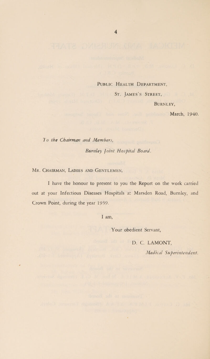 Public Health Department, St. James’s Street, Burnley, March, 1940. To the Chairman and Members, Burnley joint Hospital Board. Mr. Chairman, Ladies and Gentlemen, I have the honour to present to you the Report on the work carried out at your Infectious Diseases Hospitals at Marsden Road, Burnley, and Crown Point, during the year 1939- I am, Your obedient Servant, D. C. LAMONT, Medical Superintendent.