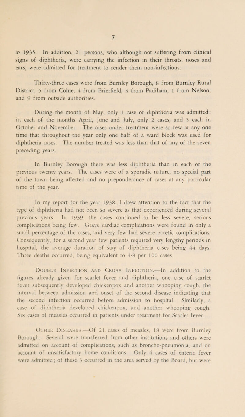 ir 1935. In addition, 21 persons, who although not suffering from clinical signs of diphtheria, were carrying the infection in their throats, noses and ears, were admitted for treatment to render them non-infectious. Thirty-three cases were from Burnley Borough, 8 from Burnley Rural District, 5 from Colne, 4 from Brierfield, 3 from Padiham, 1 from Nelson, and 9 from outside authorities. During the month of May, only 1 case of diphtheria was admitted; in each of the months April, June and July, only 2 cases, and 3 each in October and November. The cases under treatment were so few at any one time that throughout the year only one half of a ward block was used for diphtheria cases. The number treated was less than that of any of the seven preceding years. In Burnley Borough there was Jess diphtheria than in each of the previous twenty years. The cases were of a sporadic nature, no special part of the town being affected and no preponderance of cases at any particular time of the year. In my report for the year 1938, I drew attention to the fact that the type of diphtheria had not been so severe as that experienced during several previous years. In 1939, the cases continued to be less severe, serious complications being few. Grave cardiac complications were found in only a small percentage of the cases, and very few had severe paretic complications. Consequently, for a second year few patients required very lengthy periods in hospital, the average duration of stay of diphtheria cases being 44 days. Three deaths occurred, being equivalent to 4*8 per 100 cases Double Infection and Cross Infection—In addition to the figures already given for scarlet fever and diphtheria, one case of scarlet fever subsequently developed chickenpox and another whooping cough, the interval between admission and onset of the second disease indicating that the second infection occurred before admission to hospital. Similarly, a case of diphtheria developed chickenpox, and another whooping cough. Six cases of measles occurred in patients under treatment for Scarlet fever. Other Diseases.—Of 21 cases of measles, 18 were from Burnley Borough. Several were transferred from other institutions and others were admitted on account of complications, such as broncho-pneumonia, and on account of unsatisfactory home conditions. Only 4 cases of enteric fever were admitted; of these 3 occurred in the area served by the Board, but were