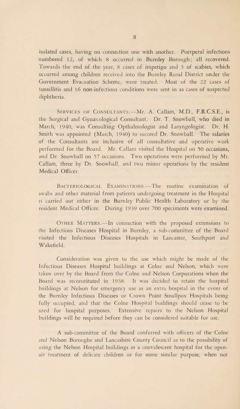 isolated cases, having no connection one with another. Puerperal infections numbered 12, of which 8 occurred in Burnley Borough; all recovered. Towards the end of the year, 8 cases of impetigo and 5 of scabies, which occurred among children received into the Burnley Rural District under the Government Evacuation Scheme, were treated. Most of the 22 cases of tonsillitis and 16 non-infectious conditions were sent in as cases of suspected diphtheria. Services of Consultants—Mr. A. Callam, M.D., F.R.C.S.E., is the Surgical and Gynaecological Consultant. Dr. T. Snowball, who died in March, 1940, was Consulting Opthalmologist and Laryngologist. Dr. H. Smith was appointed (March, 1940) to succeed Dr. Snowball. The salaries of the Consultants are inclusive of all consultative and operative work performed for the Board. Mr. Callam visited the Hospital on 50 occasions, and Dr. Snowball on 57 occasions. Two operations were performed by Mr. Callam, three by Dr. Snowball, and two minor operations by the resident Medical Officer. Bacteriological Examinations.—The routine examination of swabs and other material from patients undergoing treatment in the Hospital is carried out either in the Burnley Public Health Laboratory or by the resident Medical Officer. During 1939 over 700 speciments were examined. Other Matters.—In connection with the proposed extensions to the Infectious Diseases Hospital in Burnley, a sub-committee of the Board visited the Infectious Diseases Hospitals in Lancaster, Southport and Wakefield. Consideration was given to the use which might be made of the Infectious Diseases Hospital buildings at Colne and Nelson, which were taken over by the Board from the Colne and Nelson Corporations when the Board was reconstituted in 1938. It was decided to retain the hospital buildings at Nelson for emergency use as an extra hospital in the event of the Burnley Infectious Diseases or Crown Point Smallpox Hospitals being fully occupied, and that the Colne Hospital buildings should cease to be used for hospital purposes. Extensive repairs to the Nelson Hospital buildings will be required before they can be considered suitable for use. A sub-committee of the Board conferred with officers of the Colne and Nelson Boroughs and Lancashire County Council as to the possibility of using the Nelson Hospital buildings as a convalescent hospital for the open- air treatment of delicate children or for some similar purpose, when not