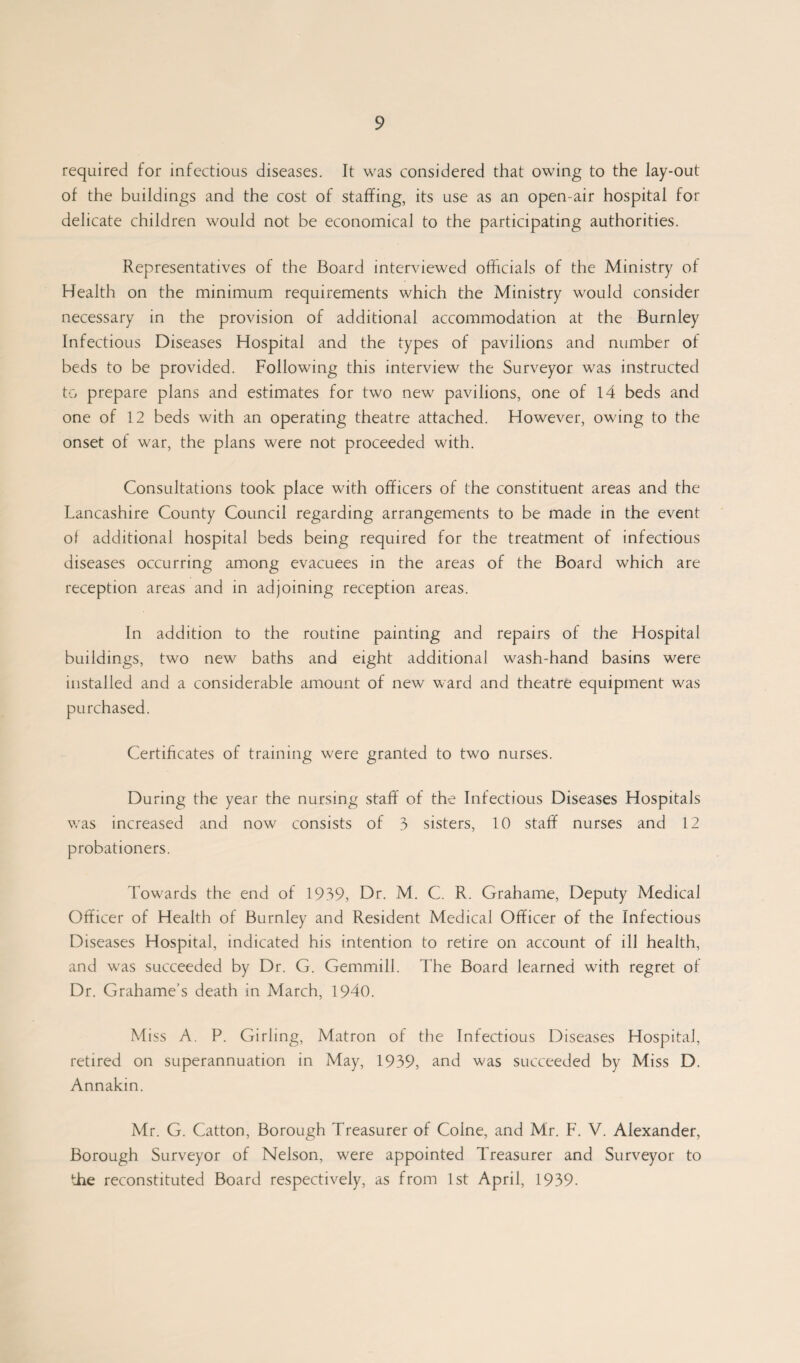 required for infectious diseases. It was considered that owing to the lay-out of the buildings and the cost of staffing, its use as an open-air hospital for delicate children would not be economical to the participating authorities. Representatives of the Board interviewed officials of the Ministry of Health on the minimum requirements which the Ministry would consider necessary in the provision of additional accommodation at the Burnley Infectious Diseases Hospital and the types of pavilions and number of beds to be provided. Following this interview the Surveyor was instructed to prepare plans and estimates for two new pavilions, one of 14 beds and one of 12 beds with an operating theatre attached. However, owing to the onset of war, the plans were not proceeded with. Consultations took place with officers of the constituent areas and the Lancashire County Council regarding arrangements to be made in the event o! additional hospital beds being required for the treatment of infectious diseases occurring among evacuees in the areas of the Board which are reception areas and in adjoining reception areas. In addition to the routine painting and repairs of the Hospital buildings, two new baths and eight additional wash-hand basins were installed and a considerable amount of new ward and theatre equipment was purchased. Certificates of training were granted to two nurses. During the year the nursing staff of the Infectious Diseases Hospitals was increased and now consists of 3 sisters, 10 staff nurses and 12 probationers. Towards the end of 1939, Dr. M. C. R. Grahame, Deputy Medical Officer of Health of Burnley and Resident Medical Officer of the Infectious Diseases Hospital, indicated his intention to retire on account of ill health, and was succeeded by Dr. G. Gemmill. The Board learned with regret of Dr. Grahame’s death in March, 1940. Miss A. P. Girling, Matron of the Infectious Diseases Hospital, retired on superannuation in May, 1939, and was succeeded by Miss D. Annakin. Mr. G. Catton, Borough Treasurer of Colne, and Mr. F. V. Alexander, Borough Surveyor of Nelson, were appointed Treasurer and Surveyor to the reconstituted Board respectively, as from 1st April, 1939.