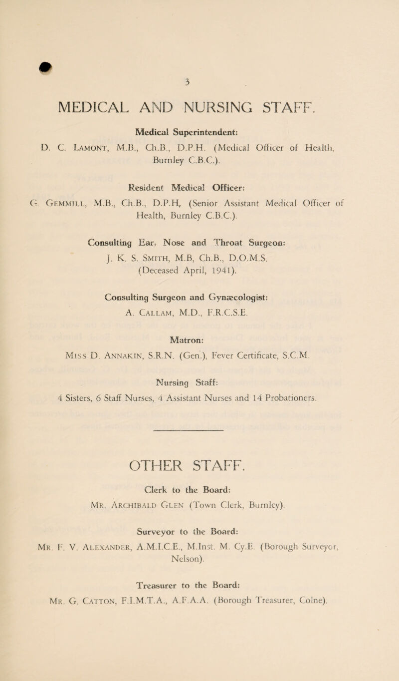 MEDICAL AND NURSING STAFF. Medical Superintendent: D. C. Lamont, M B., Ch.B, D.P.H. (Medical Officer of Health, Burnley C.B.C.). Resident Medacal Officer: G Gemmill, M.B., Ch.B., D.P.H,. (Senior Assistant Medical Officer of Health, Burnley C.B.C.). Consulting Ear? Nose and Throat Surgeon: J. K. S. Smith, M.B, Ch.B., D.O.M.S. (Deceased April, 1941). Consulting Surgeon and Gynaecologist: A. Callam, M.D., F.R.C.S.E. Matron: Miss D, Annakin, S.R.N. (Gen.), Fever Certificate, S.C.M. Nursing Staff: 4 Sisters, 6 Staff Nurses, 4 Assistant Nurses and 14 Probationers. OTHER STAFF. Clerk to the Board: Mr, Archibald Glen (Town Clerk, Burnley). Surveyor to the Board: Mr F. V. Alexander, A.M.I.C.E., M.Inst. M. Cy.E. (Borough Surveyor, Nelson), Treasurer to the Board: Mr. G. Catton, F.I.M.T.A., A.F.A.A. (Borough Treasurer, Colne).