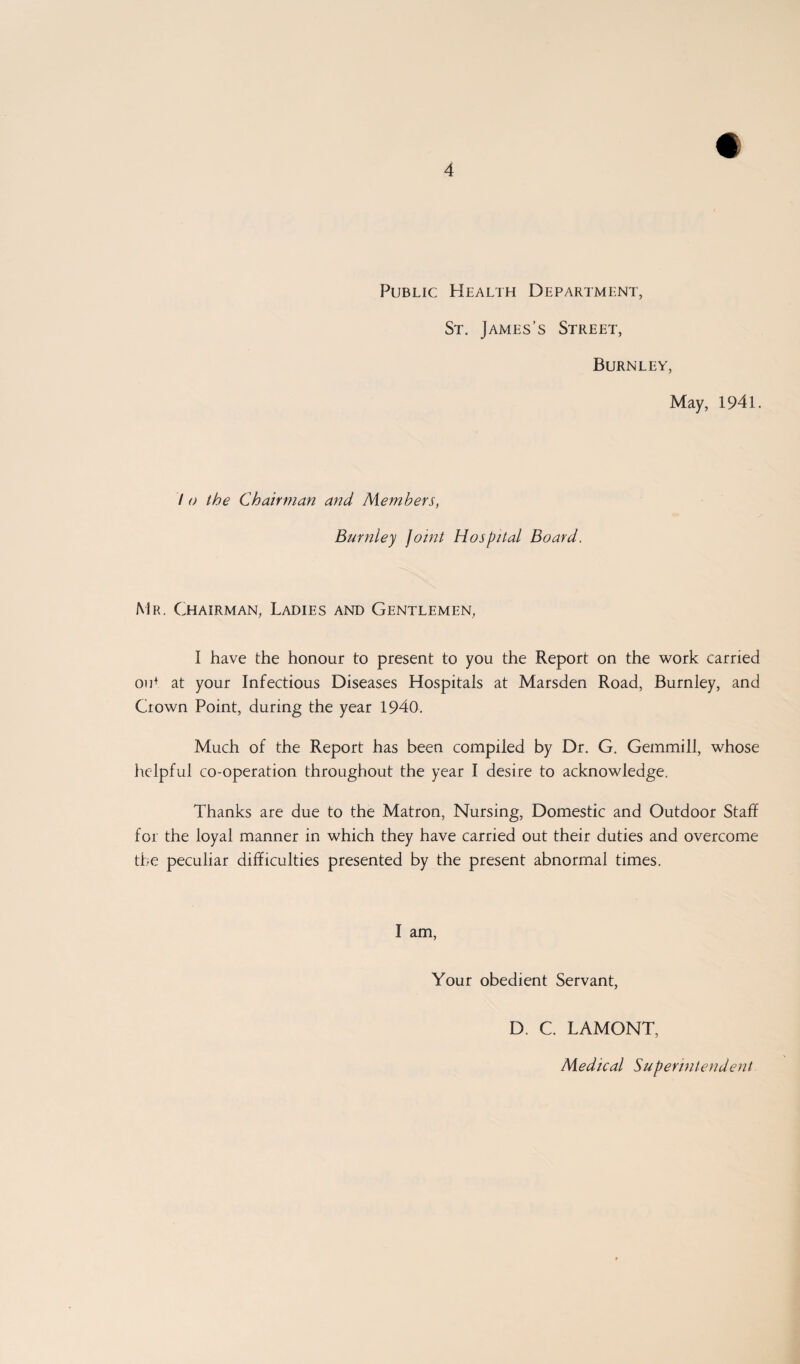 Public Health Department, St. James’s Street, Burnley, May, 1941. 7 o the Chairman and Members, Burnley Joint Hospital Board. Mr. Chairman, Ladies and Gentlemen, I have the honour to present to you the Report on the work carried out at your Infectious Diseases Hospitals at Marsden Road, Burnley, and Crown Point, during the year 1940. Much of the Report has been compiled by Dr. G. Gemmill, whose helpful co-operation throughout the year I desire to acknowledge. Thanks are due to the Matron, Nursing, Domestic and Outdoor Staff for the loyal manner in which they have carried out their duties and overcome the peculiar difficulties presented by the present abnormal times. I am, Your obedient Servant, D. C. LAMONT,