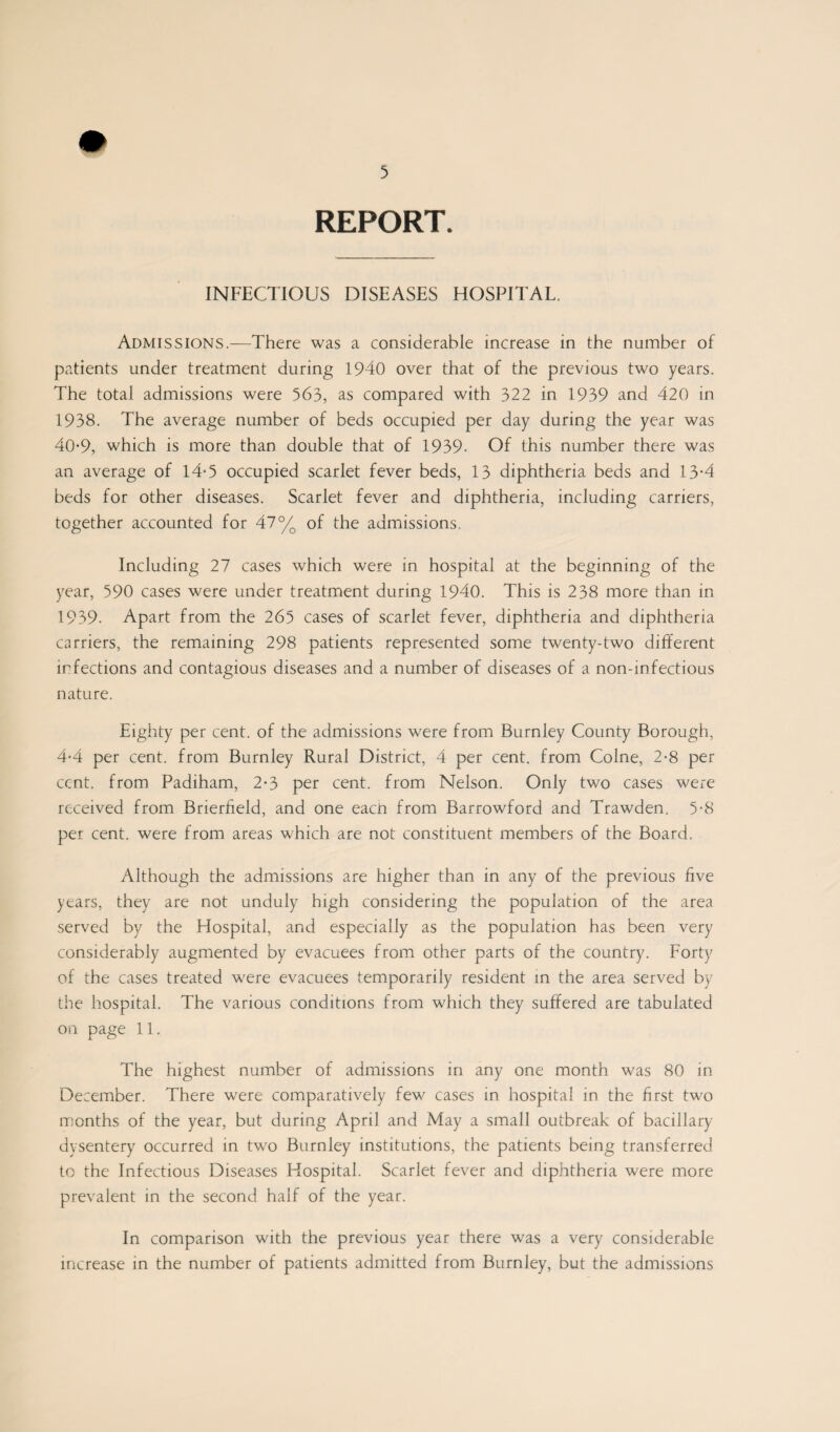 REPORT. INFECTIOUS DISEASES HOSPITAL. Admissions.—There was a considerable increase in the number of patients under treatment during 1940 over that of the previous two years. The total admissions were 563, as compared with 322 in 1939 and 420 in 1938. The average number of beds occupied per day during the year was 40-9, which is more than double that of 1939- Of this number there was an average of 14*5 occupied scarlet fever beds, 13 diphtheria beds and 13-4 beds for other diseases. Scarlet fever and diphtheria, including carriers, together accounted for 47% of the admissions. Including 27 cases which were in hospital at the beginning of the year, 590 cases were under treatment during 1940. This is 238 more than in 1939. Apart from the 265 cases of scarlet fever, diphtheria and diphtheria carriers, the remaining 298 patients represented some twenty-two different infections and contagious diseases and a number of diseases of a non-infectious nature. Eighty per cent, of the admissions were from Burnley County Borough, 4*4 per cent, from Burnley Rural District, 4 per cent, from Colne, 2-8 per cent, from Padiham, 2*3 per cent, from Nelson. Only two cases were received from Brierfield, and one eacn from Barrowford and Trawden. 5-8 per cent, were from areas which are not constituent members of the Board. Although the admissions are higher than in any of the previous live years, they are not unduly high considering the population of the area served by the Hospital, and especially as the population has been very considerably augmented by evacuees from other parts of the country. Forty of the cases treated were evacuees temporarily resident in the area served by the hospital. The various conditions from which they suffered are tabulated on page 11. The highest number of admissions in any one month was 80 in December. There were comparatively few cases in hospital in the first two months of the year, but during April and May a small outbreak of bacillary dysentery occurred in two Burnley institutions, the patients being transferred to the Infectious Diseases Hospital. Scarlet fever and diphtheria were more prevalent in the second half of the year. In comparison with the previous year there was a very considerable increase in the number of patients admitted from Burnley, but the admissions