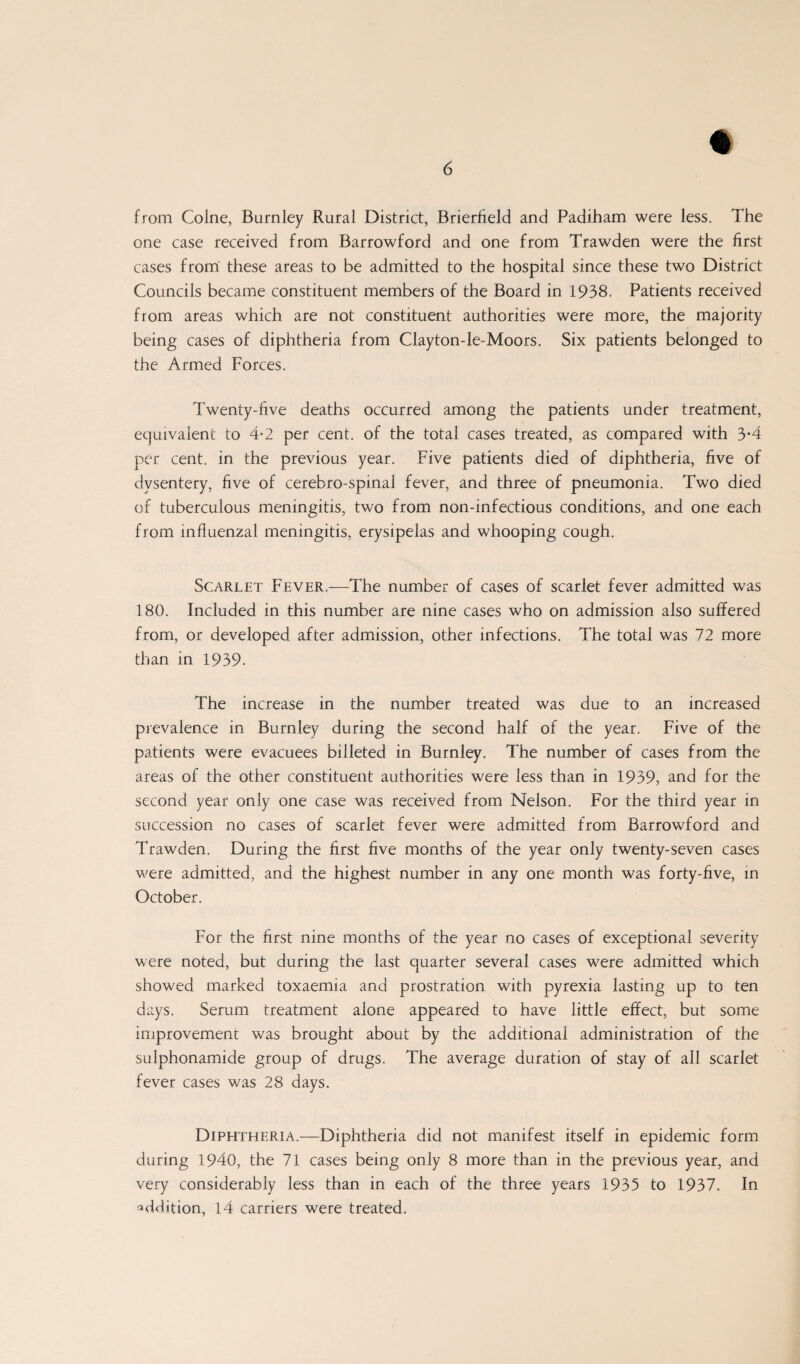 from Colne, Burnley Rural District, Brierfield and Padiham were less. The one case received from Barrowford and one from Trawden were the first cases from these areas to be admitted to the hospital since these two District Councils became constituent members of the Board in 1938. Patients received from areas which are not constituent authorities were more, the majority being cases of diphtheria from Clayton-le-Moors. Six patients belonged to the Armed Forces. Twenty-five deaths occurred among the patients under treatment, equivalent to 4-2 per cent, of the total cases treated, as compared with 3*4 per cent, in the previous year. Five patients died of diphtheria, five of dysentery, five of cerebro-spinal fever, and three of pneumonia. Two died of tuberculous meningitis, two from non-infectious conditions, and one each from influenzal meningitis, erysipelas and whooping cough. Scarlet Fever.—The number of cases of scarlet fever admitted was 180. Included in this number are nine cases who on admission also suffered from, or developed after admission, other infections. The total was 72 more than in 1939. The increase in the number treated was due to an increased prevalence in Burnley during the second half of the year. Five of the patients were evacuees billeted in Burnley. The number of cases from the areas of the other constituent authorities were less than in 1939, and for the second year only one case was received from Nelson. For the third year in succession no cases of scarlet fever were admitted from Barrowford and Trawden. During the first five months of the year only twenty-seven cases were admitted, and the highest number in any one month was forty-five, in October. For the first nine months of the year no cases of exceptional severity were noted, but during the last quarter several cases were admitted which showed marked toxaemia and prostration with pyrexia lasting up to ten days. Serum treatment alone appeared to have little effect, but some improvement was brought about by the additional administration of the sulphonamide group of drugs. The average duration of stay of all scarlet fever cases was 28 days. Diphtheria.—Diphtheria did not manifest itself in epidemic form during 1940, the 71 cases being only 8 more than in the previous year, and very considerably less than in each of the three years 1935 to 1937. In addition, 14 carriers were treated.