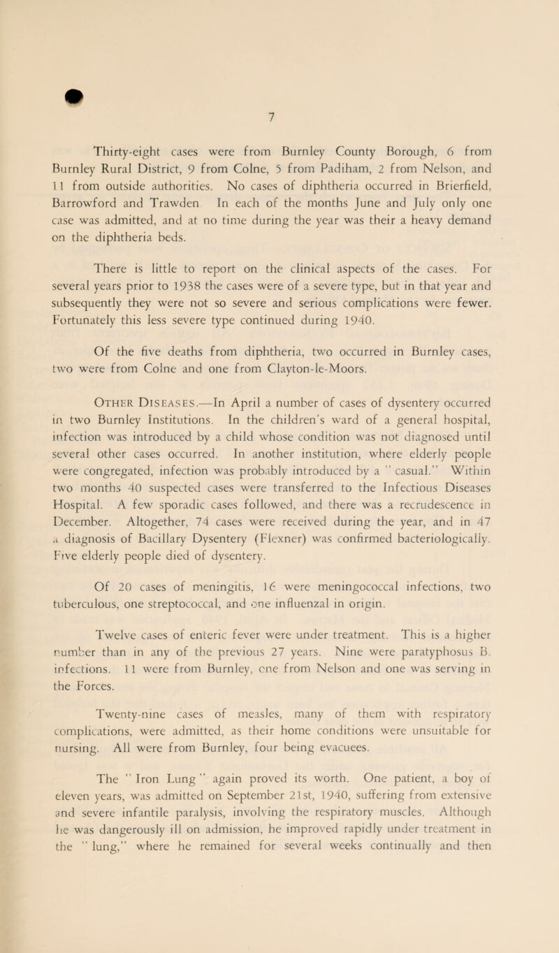 Thirty-eight cases were from Burnley County Borough, 6 from Burnley Rural District, 9 from Colne, 5 from Padiham, 2 from Nelson, and 11 from outside authorities. No cases of diphtheria occurred in Brierfield, Barrowford and Trawden In each of the months June and July only one case was admitted, and at no time during the year was their a heavy demand on the diphtheria beds. There is little to report on the clinical aspects of the cases. For several years prior to 1938 the cases were of a severe type, but in that year and subsequently they were not so severe and serious complications were fewer. Fortunately this less severe type continued during 1940. Of the five deaths from diphtheria, two occurred in Burnley cases, two were from Colne and one from Clayton-le-Moors. Other Diseases,—In April a number of cases of dysentery occurred in two Burnley Institutions. In the children’s ward of a general hospital, infection was introduced by a child whose condition was not diagnosed until several other cases occurred. In another institution, where elderly people were congregated, infection was probably introduced by a casual.” Within two months 40 suspected cases were transferred to the Infectious Diseases Hospital. A few sporadic cases followed, and there was a recrudescence in December. Altogether, 74 cases were received during the year, and in 47 a diagnosis of Bacillary Dysentery (Flexner) was confirmed bacteriologicaliy. Five elderly people died of dysentery. Of 20 cases of meningitis, 16 were meningococcal infections, two tuberculous, one streptococcal, and one influenzal in origin. Twelve cases of enteric fever were under treatment. This is a higher number than in any of the previous 27 years. Nine were paratyphosus B. infections. 11 were from Burnley, one from Nelson and one was serving in the Forces. Twenty-nine cases of measles, many of them with respiratory complications, were admitted, as their home conditions were unsuitable for nursing. All were from Burnley, four being evacuees. The  Iron Lung ” again proved its worth. One patient, a boy or eleven years, was admitted on September 21st, 1940, suffering from extensive and severe infantile paralysis, involving the respiratory muscles. Although he was dangerously ill on admission, he improved rapidly under treatment in the ” lung,” where he remained for several weeks continually and then