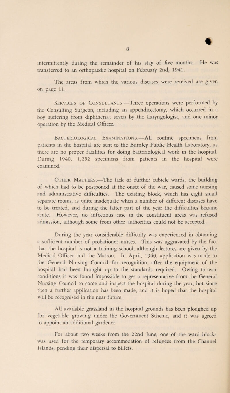 t intermittently during the remainder of his stay of five months. He was transferred to an orthopaedic hospital on February 2nd, 1941. The areas from which the various diseases were received are given on page 11. Services of Consultants.—Three operations were performed by the Consulting Surgeon, including an appendicectomy, which occurred in a boy suffering from diphtheria; seven by the Laryngologist, and one minor operation by the Medical Officer. Bacteriological Examinations.—All routine specimens from patients in the hospital are sent to the Burnley Public Health Laboratory, as there are no proper facilities for doing bacteriological work in the hospital. During 1940, 1,252 specimens from patients in the hospital were examined. Other Matters.—The lack of further cubicle wards, the building of which had to be postponed at the onset of the war, caused some nursing and administrative difficulties. The existing block, which has eight small separate rooms, is quite inadequate when a number of different diseases have to be treated, and during the latter part of the year the difficulties became acute. However, no infectious case in the constituent areas was refused admission, although some from other authorities could not be accepted. During the year considerable difficulty was experienced in obtaining a sufficient number of probationer nurses. This was aggravated by the fact that the hospital is not a training school, although lectures are given by the Medical Officer and the Matron. In April, 1940, application was made to the General Nursing Council for recognition, after the equipment of the hospital had been brought up to the standards required. Owing to war conditions it was found impossible to get a representative from the General Nursing Council to come and inspect the hospital during the year, but since then a further application has been made, and it is hoped that the hospital will be recognised in the near future. All available grassland in the hospital grounds has been ploughed up for vegetable growing under the Government Scheme, and it was agreed to appoint an additional gardener. For about two weeks from the 22nd June, one of the ward blocks was used for the temporary accommodation of refugees from the Channel Islands, pending their dispersal to billets.