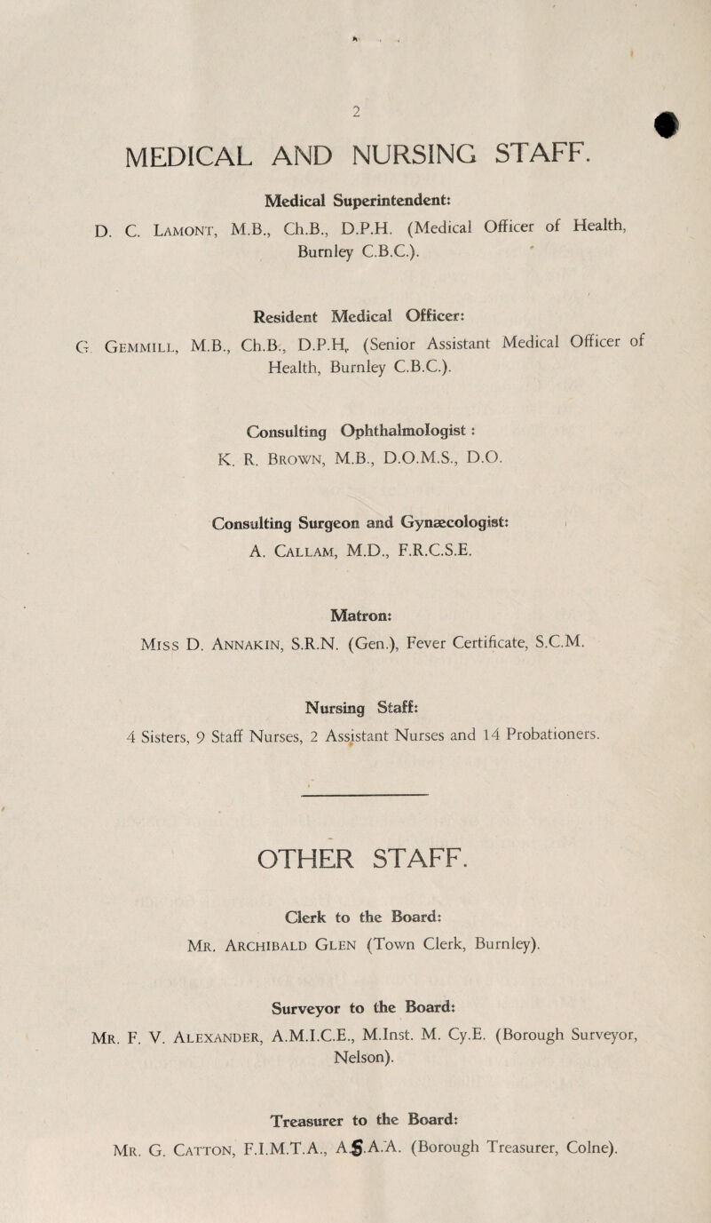 * « 2 MEDICAL AND NURSING STAFF. Medical Superintendent: D. C. Lamont, M.B., Ch.B., D.P.H. (Medical Officer of Health, Burnley C.B.C.). Resident Medical Officer: G Gemmill, M.B., Ch.B., D.P.H,. (Senior Assistant Medical Officer of Health, Burnley C.B.C.). Consulting Ophthalmologist: K. R. Brown, M.B., D.O.M.S., D.O. Consulting Surgeon and Gynaecologist: > A. Callam, M.D., F.R.C.S.E. Matron: Miss D. Annakin, S.R.N. (Gen.), Fever Certificate, S.C.M. Nursing Staff: 4 Sisters, 9 Staff Nurses, 2 Assistant Nurses and 14 Probationers. OTHER STAFF. Clerk to the Board: Mr. Archibald Glen (Town Clerk, Burnley). Surveyor to the Board: Mr. F. V. Alexander, A.M.I.C.E., M.Inst. M. Cy.E. (Borough Surveyor, Nelson). Treasurer to the Board: Mr. G. Catton, F.I.M.T.A., Ag.A.A. (Borough Treasurer, Colne).