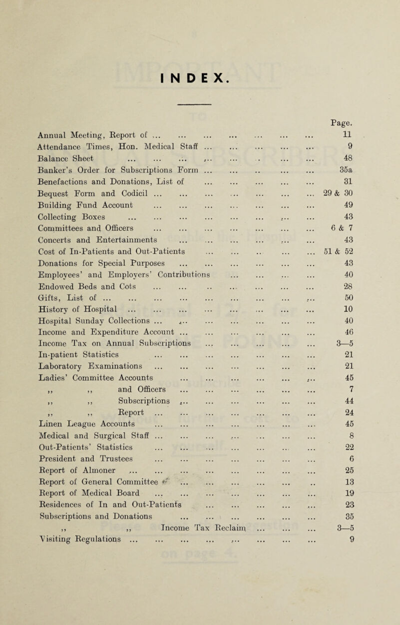 INDEX Annual Meeting, Report of ,. Attendance Times, Hon. Medical Staff.. Balance Sheet .. Banker’s Order for Subscriptions Form. Benefactions and Donations, List of . Bequest Form and Codicil. Building Fund Account . Collecting Boxes . . Committees and Officers Concerts and Entertainments . Cost of In-Patients and Out-Patients Donations for Special Purposes . Employees’ and Employers’ Contributions Endowed Beds and Cots Gifts, List of ... History of Hospital Hospital Sunday Collections ... .. Income and Expenditure Account. Income Tax on Annual Subscriptions . In-patient Statistics . Laboratory Examinations Ladies’ Committee Accounts . ,, ,, and Officers . ,, ,, Subscriptions .. ,, ,, Report . Linen League Accounts . Medical and Surgical Staff. Out-Patients’ Statistics President and Trustees . Report of Almoner Report of General Committee Report of Medical Board . Residences of In and Out-Patients . Subscriptions and Donations . ,, ,, Income Tax Reclaim Page. 11 9 48 35a 31 ... 29 & 30 49 43 6 & 7 43 ... 51 & 52 43 40 28 50 10 40 46 3—5 21 21 ... 45 7 44 24 45 8 22 6 25 13 19 23 35 3—5