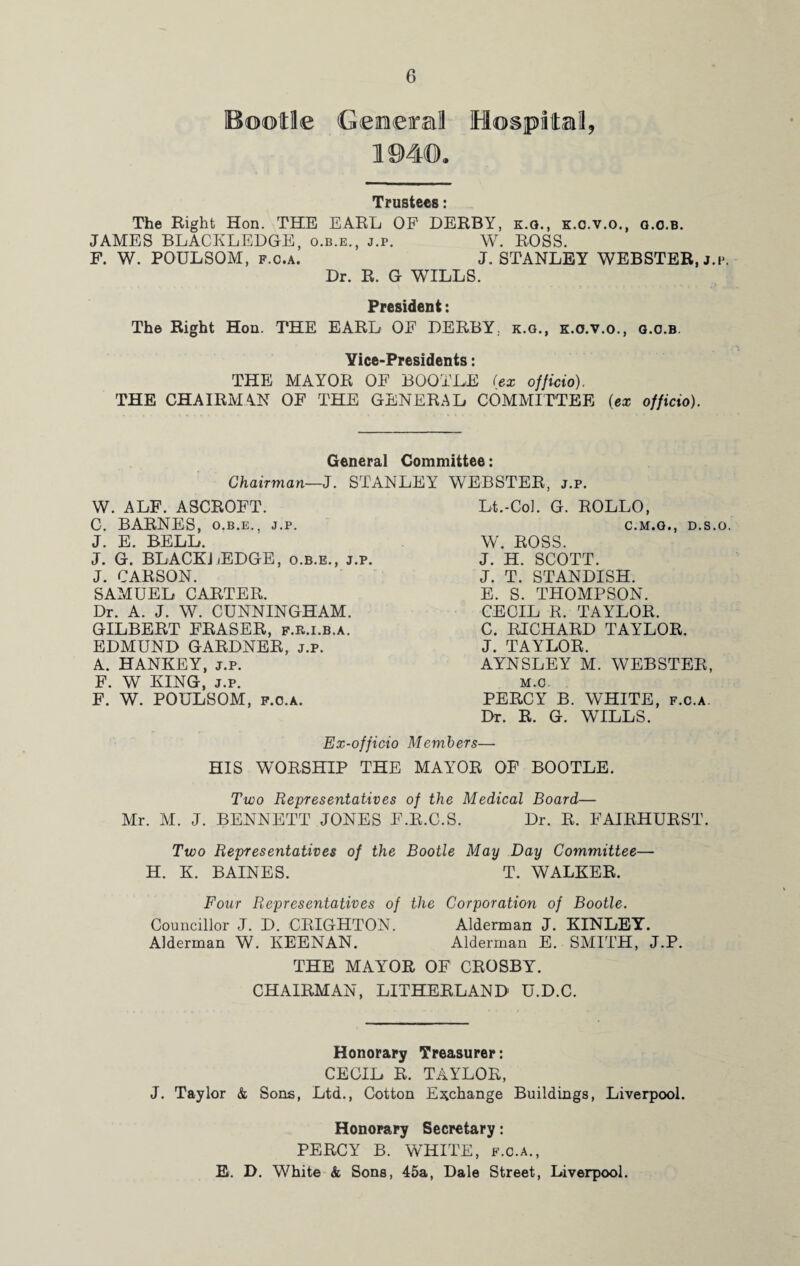 Bootle General Hospital, mm. Trustees: The Right Hon. THE EARL OF DERBY, k.q., k.o.v.o., g.o.b. JAMES BLACKLEDGE, o.b.e., j.p. W. ROSS. F. W. POULSOM, f.c.a. J. STANLEY WEBSTER, j.i*. Dr. R. G WILLS. President: The Right Hon. THE EARL OF DERBY, k.g., k.o.v.o., g.o.b. Yice-Presidents: THE MAYOR OF BOOTLE (ex officio), THE CHAIRMAN OF THE GENERAL COMMITTEE (ex officio). General Committee: Chairman—J. STANLEY WEBSTER, j.p. W. ALF. ASCROFT. C. BARNES, o.b.e., j.p. J. E. BELL. J. G. BLACKLEDGE, o.b.e., j.p. J. CARSON. SAMUEL CARTER. Dr. A. J. W. CUNNINGHAM. GILBERT FRASER, f.r.i.b.a. EDMUND GARDNER, j.p. A. HANKEY, j.p. F. W KING, j.p. F. W. POULSOM, f.o.a. Lt.-Col. G. ROLLO, C.M.G., D.S.O. W. ROSS. J. H. SCOTT. J. T. STANDISH. E. S. THOMPSON. CECIL R. TAYLOR. C. RICHARD TAYLOR. J. TAYLOR. AYNSLEY M. WEBSTER, M.C. PERCY B. WHITE, f.c.a. Dr. R. G. WILLS. Ex-officio Members— HIS WORSHIP THE MAYOR OF BOOTLE. Two Representatives of the Medical Board— Mr. M. J. BENNETT JONES F.R.C.S. Dr. R. FAIRHURST. Two Representatives of the Bootle May Day Committee— H. K. BAINES. T. WALKER. Four Representatives of the Corporation of Bootle. Councillor J. D. CRIGHTON. Alderman J. KINLEY. Alderman W. KEENAN. Alderman E. SMITH, J.P. THE MAYOR OF CROSBY. CHAIRMAN, LITHERLAND U.D.C. Honorary Treasurer: CECIL R. TAYLOR, J. Taylor & Sons, Ltd., Cotton Exchange Buildings, Liverpool. Honorary Secretary: PERCY B. WHITE, f.c.a., E. D. White & Sons, 45a, Dale Street, Liverpool.