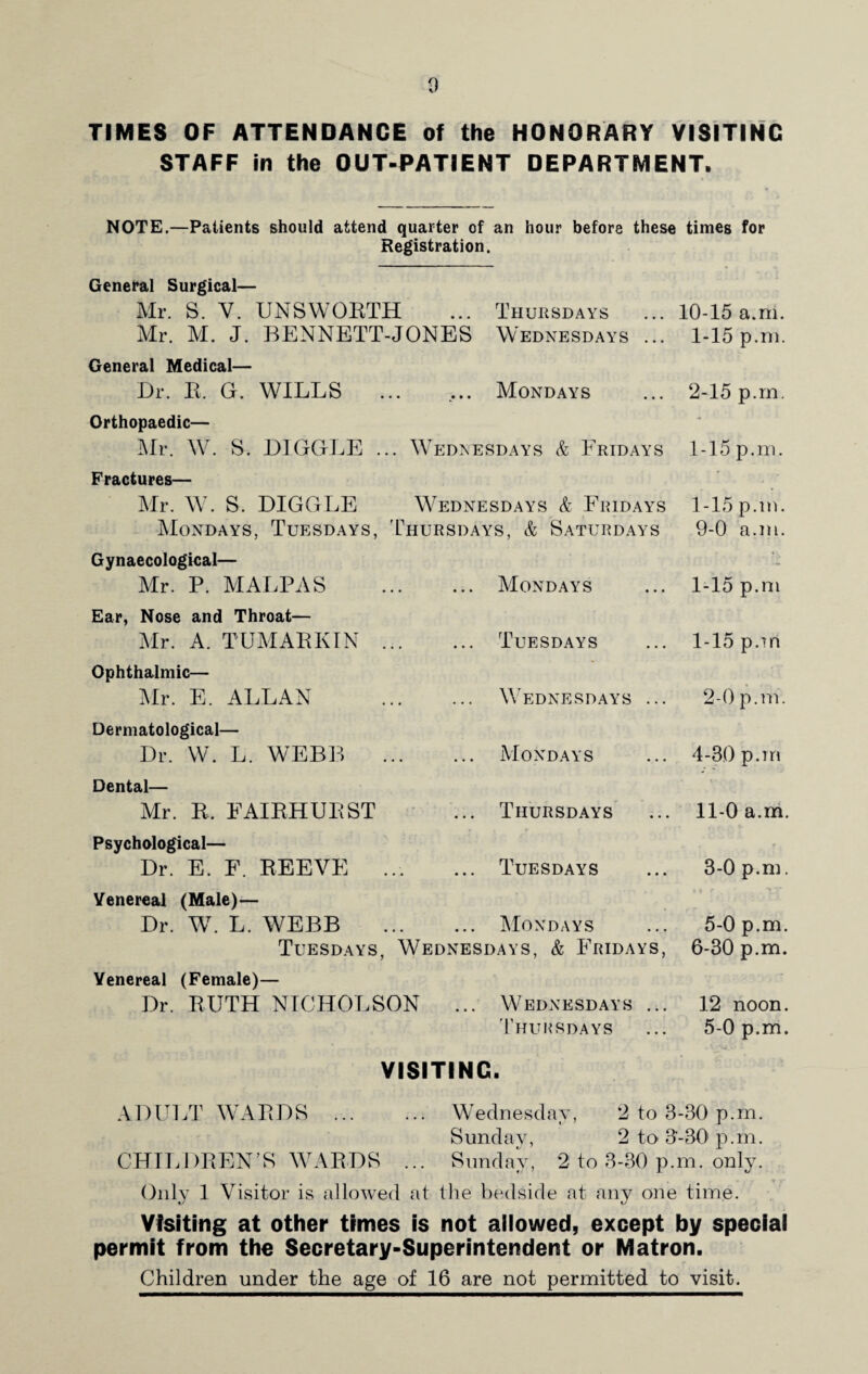 TIMES OF ATTENDANCE of the HONORARY VISITING STAFF in the OUT-PATIENT DEPARTMENT. NOTE.—Patients should attend quarter of an hour before these times for Registration. General Surgical— Mr. S. V. UNSWORTH ... Thursdays ... 10-15 a.m. Mr. M. J. BENNETT-JONES Wednesdays ... 1-15 p.m. General Medical— Dr. R. G. WILLS ... ... Mondays ... 2-15 p.m. Orthopaedic— Mr. W. S. DIGGLE ... Wednesdays & Fridays 1-15p.m. Fractures— Mr. W. S. DIGGLE Wednesdays & Fridays 1-15 p.m. Mondays, Tuesdays, Thursdays, & Saturdays 9-0 a.m. Gynaecological— Mr. P. MALPAS Ear, Nose and Throat— Mr. A. T UMAR KIN Ophthalmic— Mr. E. ALLAN Dermatological— Dr. W. L. WEBB Dental— Mr. R. FAIRHURST Psychological— Dr. E. F. REEVE Venereal (Male)— Dr. W. L. WEBB Mondays Tuesdays Wednesdays Mondays Thursdays Tuesdays Mondays 1-15 p.m I- 15 p.m 2- 0 p.m. 4-30 p.m II- 0 a.m. 3- 0 p.m. 5-0 p.m. Tuesdays, Wednesdays, & Fridays, 6-30 p.m. Venereal (Female)— Dr. RUTH NICHOLSON ... Wednesdays ... 12 noon. Thursdays ... 5-0 p.m. VISITING. ADULT WARDS Wednesday, 2 to 3-30 p.m. Sunday, 2 to 3-301 p.m. CHILDREN’S WARDS ... Sunday, 2 to 3-30 p.m. only. Only 1 Visitor is allowed at the bedside at any one time. Visiting at other times is not allowed, except by special permit from the Secretary-Superintendent or Matron. Children under the age of 16 are not permitted to visit.