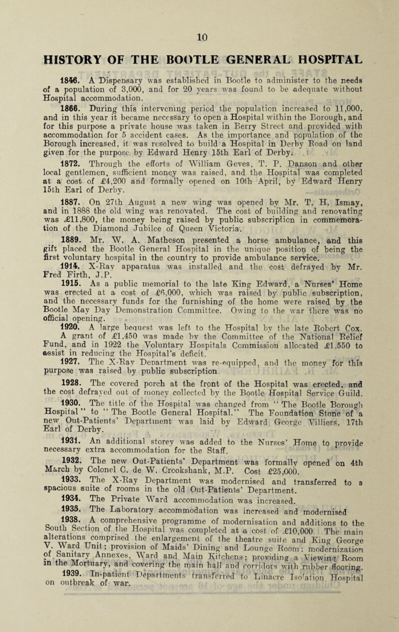 HISTORY OF THE BOOTLE GENERAL HOSPITAL 1846. A Dispensary was established in Bootle to administer to the needs of a population of 3,000, and for 20 years was found to be adequate without Hospital accommodation. 1866. During this intervening period the population increased to 11,000, and in this year it became necessary to open a Hospital within the Borough, and for this purpose a private house was taken in Berry Street and provided with accommodation for 5 accident cases. As the importance and population of the Borough increased, it was resolved to build a Hospital in Derby Boad on land given for the purpose by Edward Henry 15th Earl of Derby. 1872. Through the efforts of William Geves, T. P. Danson and other local gentlemen, sufficient money was raised, and the Hospital was completed at a cost of £4,200 and formally opened on 10th April, by Edward Henry 15th Earl of Derby. 1887. On 27th August a new wing was opened by Mr. T. H. Ismay, and in 1888 the old wring was renovated. The cost of building and renovating was £11,800, the money being raised by public subscription in commemora¬ tion of the Diamond Jubilee of Queen Victoria. 1889. Mr. W. A. Matheson presented a horse ambulance, and this gift placed the Bootle General Hospital in the unique position of being the first voluntary hospital in the country to provide ambulance service. 1914. X-Ray apparatus was installed and the cost defrayed by Mr. Fred Firth, J.P. 1915. As a public memorial to the late King Edward, a Nurses’ Home was erected at a cost of £6,000, which was raised by public subscription, and the necessary funds for the furnishing of the home were raised by the Bootle May Day Demonstration Committee. Owing to the war there was no official opening. 1920. A large bequest was left to the Hospital by the late Robert Cox. A grant of £1,450 was made bv the Committee of the National Relief Fund, and in 1922 the Voluntary Plospitals Commission allocated £1,550 to assist in reducing the Hospital’s deficit. 1927. The X-Ray Department was re-equipped, and the money for this purpose was raised by public subscription. 1928. The covered porch at the front of the Hospital was erected, and the cost defrayed out of money collected by the Bootle Hospital Service Guild. 1930. The title of the Hospital was changed from “ The Bootle Borough Hospital” to ‘‘The Bootle General Hospital.” The Foundation Stone of a new Out-Patients’ Department was laid by Edward George Villiers, 17th Earl of Derby. 1931. An additional storey was added to the Nurses’ Home to provide necessary extra accommodation for the Staff. 1932. The new Out-Patients’ Department was formally opened on 4th March by Colonel C. de W. Crookshank, M.P. Cost £25,000. 1933. The X-Ray Department was modernised and transferred to a spacious suite of rooms in the old Out-Patients’ Department. 1934. The Private Ward accommodation was increased. 1935. The Laboratory accommodation was increased and modernised c *93c8' , A comprehensive programme of modernisation and additions to the bouth Section of the Hospital was completed at a cost of £10,000. The main alteratmns comprised the enlargement of the theatre suite and King George V. Ward Unit; provision of Maids’ Dining and Lounge Room; modernization of Sanitary Annexes, Ward and Main Kitchens-; providing a Viewing Room in the Mortuary, and covering the main hall and corridors with rubber flooring. 1939. In-patient Departments transferred to Linacre Isolation Hospital on outbreak of war. - 1