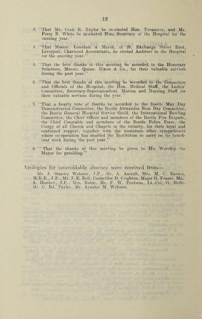 3. “That Mr. Cecil B. Taylor be re-elected Hon. Treasurer, and Mr. Percy B. White be re-elected Hon. Secretary of the Hospital for the ensuing year.” 4. “That Messrs. Lonsdale & Marsh, ol 26, Exchange Street East, Liverpool, Chartered Accountants, be elected Auditors to the Hospital for the ensuing year.” 5. “That the best thanks of this meeting be accorded to the Honorary Solicitors, Messrs. Quinn, Dixon & Co., for their valuable services during the past year.” 6. “That the best thanks of this meeting be accorded to the Committee and Officials of the Hospital, the Hon. Medical Staff, the Ladies’ Committee, Secretary-Superintendent, Matron and Nursing Staff for their valuable services during the year.” 7. “That a hearty vote of thanks be accorded to the Bootle May Day Demonstration Committee, the Bootle Alexandra Bose Day Committee, the Bootle General Hospital Service Guild, the International Bowling Committee, the Chief Officer and members of the Bootle Eire Brigade, the Chief Constable and members of the Bootle Police Force, the Clergy of all Church and Chapels in the vicinity, for their loyal and continued support, together with the numerous other sympathisers whose co-operation has enabled the Institution to carry on its benefi¬ cent work during the past year.” 8. “ That the thanks of this meeting be given to His Worship the Mayor for presiding.” Vpologies for unavoidable absence were received from— Mr. J. Stanley Webster, J.P., Mr. A. Ascroft, Mrs. M. C. Barnes, M.B.E., J.P., Mr. J. E. Bell, Councillor D. Crighton, Major G. Fraser, Mr. A. Hankey, -T.P., Mrs. Noble, Mr. F. W. Poulsom, Lt.-Col. G. Hollo, Mr. C. Bd. Taylor, Mr. Aynslev M. Webster. *