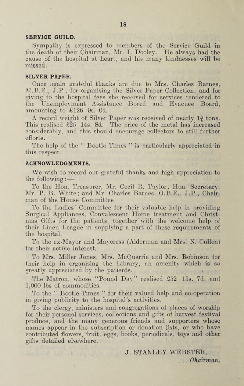 SERVICE GUILD. Sympathy is expressed to members of the Service Guild in the death of their Chairman, Mr. J. Dooley. He always had the cause of the hospital at heart, and his many kindnesses will be missed. SILVER PAPER. Once again grateful thanks are due to Mrs. Charles Barnes, M.B.E., J.P., for organising the Silver Paper Collection, and for giving to the hospital fees she received for services rendered to the Unemployment Assistance Board and Evacuee Board, amounting to £126 9s. Od. A record weight of Silver Paper was received of nearly If tons. This realised £25 14s. 8d. The price of the metal has increased considerably, and this should encourage collectors to still further efforts. The help of the “ Bootle Times ” is particularly appreciated in this respect. ACKNOWLEDGMENTS. We wish to record our grateful thanks and high appreciation to the following: — To the Hon. Treasurer, Mr. Cecil 11. Taylor; Hon. Secretary, Mr. P. B. White; and Mr. Charles Barnes, O.B.E., J.P., Chair¬ man of the House Committee. To the Ladies’ Committee for their valuable help in providing Surgical Appliances, Convalescent Home treatment and Christ¬ mas Gifts for the patients, together with the welcome help of their Linen League in supplying a part of these requirements of the hospital. To the ex-May or and Mayoress (Alderman and Mrs. N. Cullen) for their active interest. To Mrs. Miller Jones, Mrs. McQuarrie and Mrs. Bobinson for (heir help in organising the Library, an amenity which is so greatly appreciated by the patients. The Matron, whose “Pound Dav’’ realised £52 15s. 7d. and 1,000 lbs of commodities. To the “ Bootle Times ’’ for their valued help and co-operation in giving publicity to the hospital’s activities. To the clergy, ministers and congregations of places of worship for their personal services, collections and gifts of harvest festival produce, and the many generous friends and supporters whose names appear in the subscription or donation lists, or who have contributed flowers, fruit, eggs, books, periodicals, toys and other gifts detailed elsewhere. J. STANLEY WEBSTEK, Chairman..