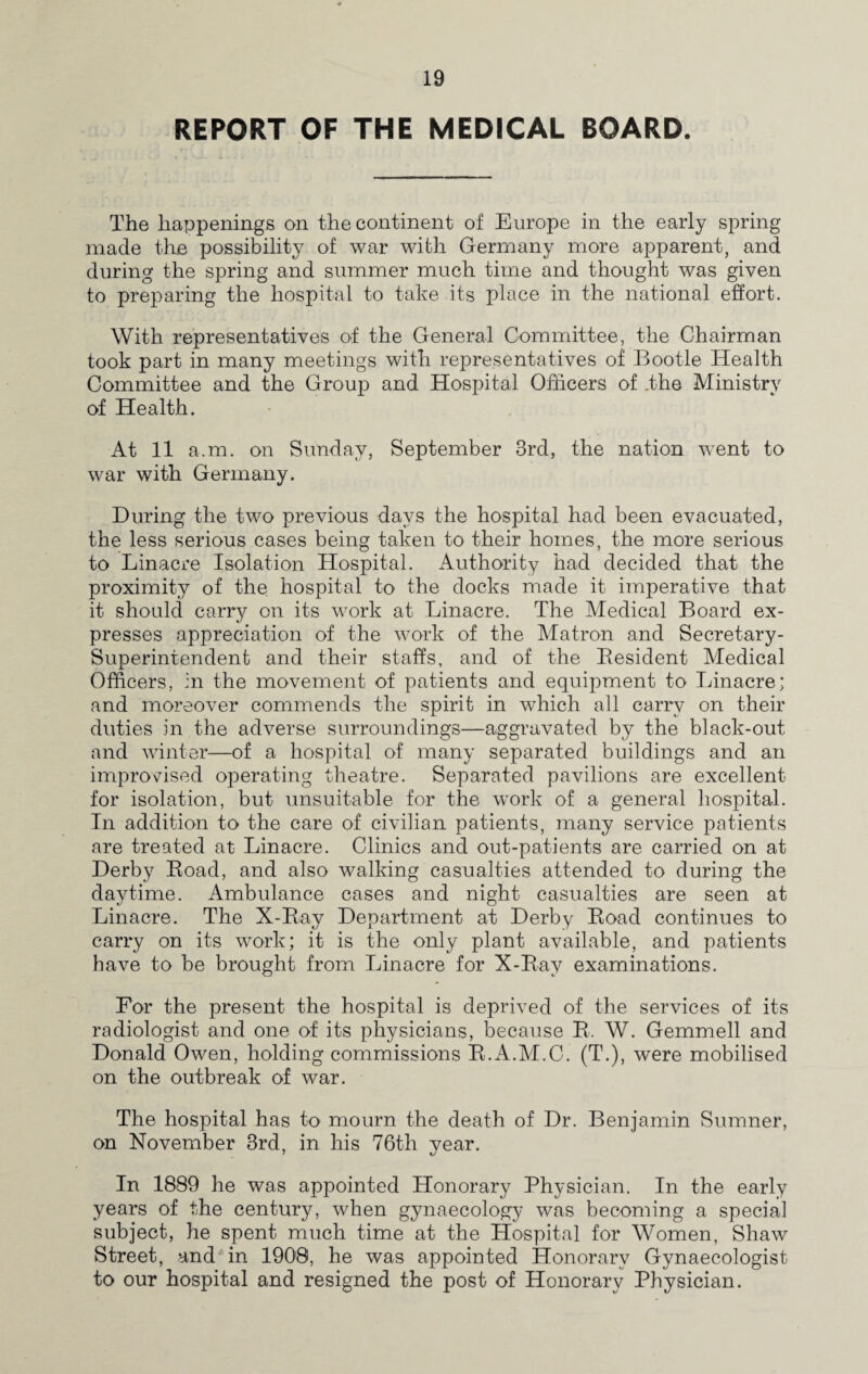 REPORT OF THE MEDICAL BOARD. The happenings on the continent of Europe in the early spring made the possibility of war with Germany more apparent, and during the spring and summer much time and thought was given to preparing the hospital to take its place in the national effort. With representatives of the General Committee, the Chairman took part in many meetings with representatives of Bootle Health Committee and the Group and Hospital Officers of .the Ministry of Health. At 11 a.m. on Sunday, September 3rd, the nation went to war with Germany. During the two previous days the hospital had been evacuated, the less serious cases being taken to their homes, the more serious to Linacre Isolation Hospital. Authority had decided that the proximity of the. hospital to the docks made it imperative that it should carry on its work at Linacre. The Medical Board ex¬ presses appreciation of the work of the Matron and Secretary- Superintendent and their staffs, and of the Besident Medical Officers, in the movement of patients and equipment to Linacre; and moreover commends the spirit in which all carry on their duties in the adverse surroundings—aggravated by the black-out and winter—of a hospital of many separated buildings and an improvised operating theatre. Separated pavilions are excellent for isolation, but unsuitable for the work of a general hospital. In addition to the care of civilian patients, many service patients are treated at Linacre. Clinics and out-patients are carried on at Derby Boad, and also walking casualties attended to during the daytime. Ambulance cases and night casualties are seen at Linacre. The X-Bay Department at Derby Boad continues to carry on its work; it is the only plant available, and patients have to be brought from Linacre for X-Bav examinations. For the present the hospital is deprived of the services of its radiologist and one of its physicians, because B. W. Gemmell and Donald Owen, holding commissions B.A.M.C. (T.), were mobilised on the outbreak of war. The hospital has to mourn the death of Dr. Benjamin Sumner, on November 3rd, in his 76th year. In 1889 he was appointed Honorary Physician. In the early years of the century, when gynaecology was becoming a special subject, he spent much time at the Hospital for Women, Shaw Street, and in 1900, he was appointed Honorary Gynaecologist to our hospital and resigned the post of Honorary Physician.