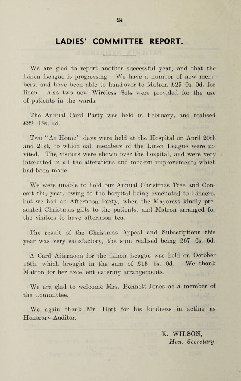 LADIES1 COMMITTEE REPORT. We are glad to report another successful year, and that the Linen League is progressing. We have a number of new mem¬ bers, and have been able to handover to' Matron £25 Os. Od. for linen. Also two new Wireless Sets were provided for the use of patients in the wards. The Annual Card Party was held in February, and realised £22 18s. 4d. Two “At Home” days were held at the Hospital on April 20th and 21st, to which call members of the Linen League were in¬ vited. The visitors were shown over the hospital, and were very interested in all the alterations and modern improvements which had been made. We were unable to hold our Annual Christmas Tree and Con¬ cert this year, owing to the hospital being evacuated to Linacre, but we had an Afternoon Party, when the Mayoress kindly pre¬ sented Christmas gifts to the patients, and Matron arranged for the visitors to have afternoon tea. The result of the Christmas Appeal and Subscriptions this year was very satisfactory, the sum realised being £67 6s. 6d. A Card Afternoon for the Linen League was held on October 16th, which brought in the sum of £13 5s. Od. We thank Matron for her excellent catering arrangements. We are glad to welcome Mrs. Bennett-Jones as a member of the Committee. We again thank Mr. Hort for his kindness in acting as Honorary Auditor. K. WILSON, Hon. Secretary.