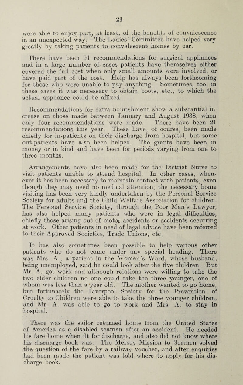 were able to enjoy part, at least, of the benefits of convalescence in an unexpected way. The Ladies’ Committee have helped very greatly by taking patients to convalescent homes by car. There have been 91 recommendations for surgical appliances and in a large number of cases patients have themselves either covered the full cost when only small amounts were involved, or have paid part of the cost. Help has always been forthcoming for those who were unable to pay anything. Sometimes, too, in these cases it wTas necessary to obtain boots, etc., to which the actual appliance could be affixed. Recommendations for extra nourishment show a substantial in¬ crease on those made between January and August 1938, when only four recommendations were made. There have been 21 recommendations this year. These have, of course, been made chiefly for in-patients on their discharge from hospital, but some out-patients have also been helped. The grants have been in money or in kind and have been for periods varying from one to three months. Arrangements have also been made for the District Nurse to visit patients unable to attend hospital. In other cases, when¬ ever it has been necessary to maintain contact with patients, even though they may need no medical attention, the necessary home visiting has been very kindly undertaken by the Personal Service Society for adults and the Child Welfare Association for children. The Personal Service Society, through the Poor Man’s Lawyer, has also helped many patients who were in legal difficulties, chiefly those arising out of motor accidents or accidents occurring at wrork. Other patients in need of legal advice have been referred to their Approved Societies, Trade Unions, etc. It has also sometimes been possible to help various other patients who do not come under any special heading. There was Mrs. A., a patient in the Women’s Ward, whose husband, being unemployed, said he could look after the five children. But Mr. A. got work and although relations were willing to take the two elder children no one could take the three younger, one of whom was less than a year old. The mother wanted to go home, but fortunately the Liverpool Society for the Prevention of Cruelty to Children were able to take the three younger children, and Mr. A. was able to go to work and Mrs. A. to stay in hospital. There was the sailor returned home from the United States of America as a disabled seaman after an accident. He needed his fare home when fit for discharge, and also did not know where his discharge book was. The Mersey Mission to Seamen solved the question of the fare by a railway voucher, and after enquiries had been made the patient was told wdiere to apply for his dis¬ charge book.