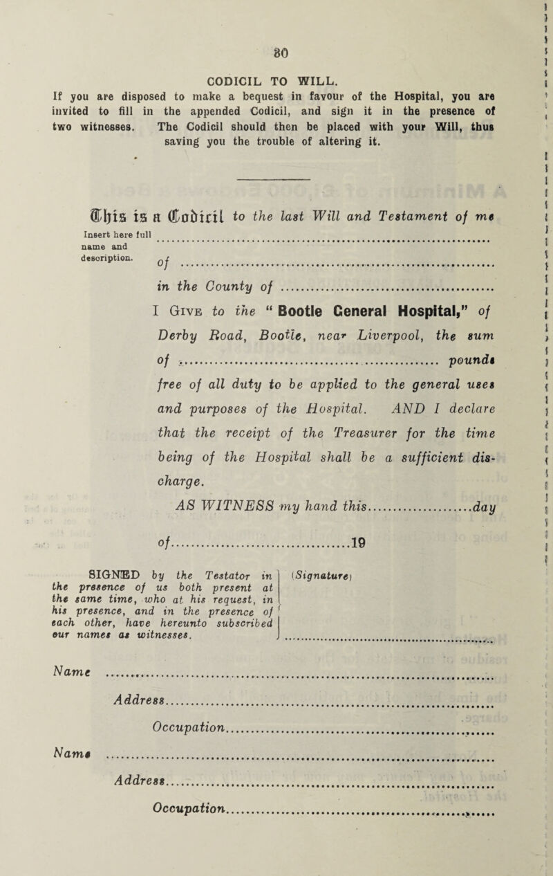 CODICIL TO WILL. If you are disposed to make a bequest in favour of the Hospital, you are invited to fill in the appended Codicil, and sign it in the presence of two witnesses. The Codicil should then he placed with your Will, thus saving you the trouble of altering it. ®l)is IS ft ©ofrifil to the last Will and Testament of me Insert here full name and description. in the County of . I Give to the “ Bootle General Hospital,” of Derby Road, Bootle, near Liverpool, the sum of .. . pounds free of all duty to be applied to the general uses and purposes of the Hospital. AND I declare that the receipt of the Treasurer for the time being of the Hospital shall be a sufficient dis¬ charge. AS WITNESS my hand this.day of.19 SIGNED by the Testator in the presence of us both present at the same time, who at his request, in his presence, and in the presence of each other, have hereunto subscribed our names as witnesses. (Signature) Name Address. Occupation Name . Address..' > Occupation