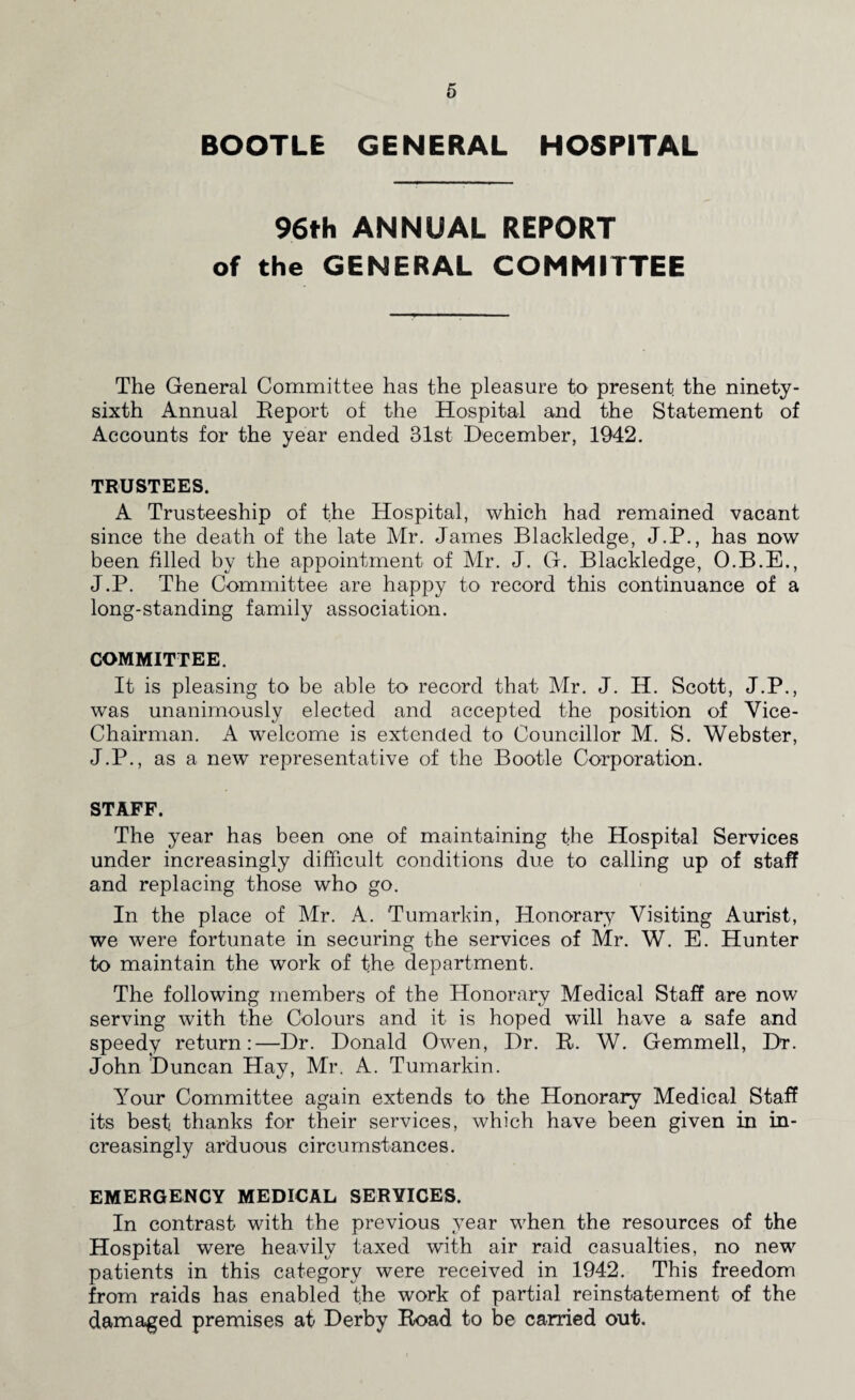 BOOTLE GENERAL HOSPITAL 96th ANNUAL REPORT of the GENERAL COMMITTEE The General Committee has the pleasure to present the ninety- sixth Annual Report of the Hospital and the Statement of Accounts for the year ended 31st December, 1942. TRUSTEES. A Trusteeship of the Hospital, which had remained vacant since the death of the late Mr. James Blackledge, J.P., has now been filled by the appointment of Mr. J. G. Blackledge, O.B.E., J.P. The Committee are happy to record this continuance of a long-standing family association. COMMITTEE. It is pleasing to be able to record that Mr. J. H. Scott, J.P., was unanimously elected and accepted the position of Vice- Chairman. A welcome is extended to Councillor M. S. Webster, J.P., as a new representative of the Bootle Corporation. STAFF. The year has been one of maintaining the Hospital Services under increasingly difficult conditions due to calling up of staff and replacing those who go. In the place of Mr. A. Tumarkin, Honorary Visiting Aurist, we were fortunate in securing the services of Mr. W. E. Hunter to maintain the work of the department. The following members of the Honorary Medical Staff are now serving with the Colours and it is hoped will have a safe and speedy return:—Dr. Donald Owen, Dr. It. W. Gemmell, Dr. John Duncan Hay, Mr. A. Tumarkin. Your Committee again extends to the Honorary Medical Staff its best, thanks for their services, which have been given in in¬ creasingly arduous circumstances. EMERGENCY MEDICAL SERVICES. In contrast with the previous year when the resources of the Hospital were heavily taxed with air raid casualties, no new patients in this category were received in 1942. This freedom from raids has enabled the work of partial reinstatement of the damaged premises at Derby Road to be carried out.