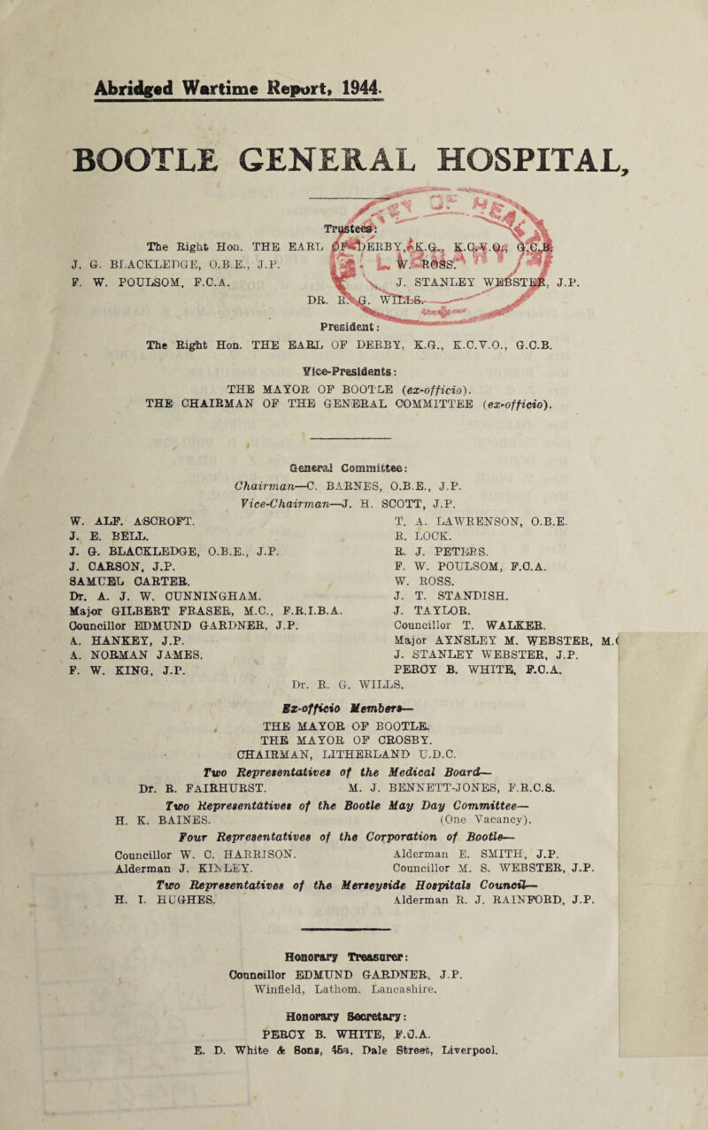 Abridged Wartime Report, 1944 BOOTLE GENERAL HOSPITAL The Eight Hon. THE J. G. BLACKLEDGE, O.B.E., J.P. F. W. POULSOM. F.C.A. EARL President: DR. The Riglit Hon. THE EARL OP DERBY, K.G., K.C.V.O., G.C.B. Ytce-Presldents: THE MAYOR OP BOOTLE (ex-officio). THE CHAIRMAN OP THE GENERAL COMMITTEE (ex-officio). General Committee: Chairman—C. BARNES, O.B.E., J.P. Vice-Chairman—J. H. SCOTT, J.P. W. ALP. ASOROFT. J. E. BELL. J. G. BLACKLEDGE, O.B.E., J.P. J. CARSON, J.P. SAMUEL CARTER. Dr. A. J. W. CUNNINGHAM. Major GILBERT FRASER, M.C., P.R.I.B.A. Councillor EDMUND GARDNER, J.P. A. HANKEY, J.P. A. NORMAN JAMES. F. W. KING. J.P. Dr. R. G. T. A. LAWRENSON, O.B.E. R. LOCK. R. J. PETERS. F. W. POULSOM, F.C.A. W. ROSS. J. T. STANDISH. J. TAYLOR. Councillor T. WALKER. Major AYNSLEY M. WEBSTER, J. STANLEY WEBSTER, J.P. PERCY B. WHITE, F.C.A. WILLS. Ex-officio Members— THE MAYOR OF BOOTLE THE MAYOR OF CROSBY. CHAIRMAN, L1THERLAND U.D.C. Two Representatives of the Medical Board— Dr. R. FAIRHURST. M. J. BENNETT-JONES, F.R.C.S. M.( Two Representatives of the Bootle May Day Committee— H. K. BAINES. (One Vacancy). Four Representatives of the Corporation of Bootle— Councillor W. C. HARRISON. Alderman E. SMITH, J.P. Alderman J. KIR LEY. Councillor M. S. WEBSTER, J.P. Two Representatives of the Merseyside Hospitals Council— H. I. HUGHES. Alderman R. J. RAINFORD, J.P. Honorary Treasurer: Councillor EDMUND GARDNER, J.P. Winfield, Lathom. Lancashire. Honorary Secretary: PERCY B. WHITE, F.C.A. E. D. White A Sons, 45a, Dale Streec, Liverpool.