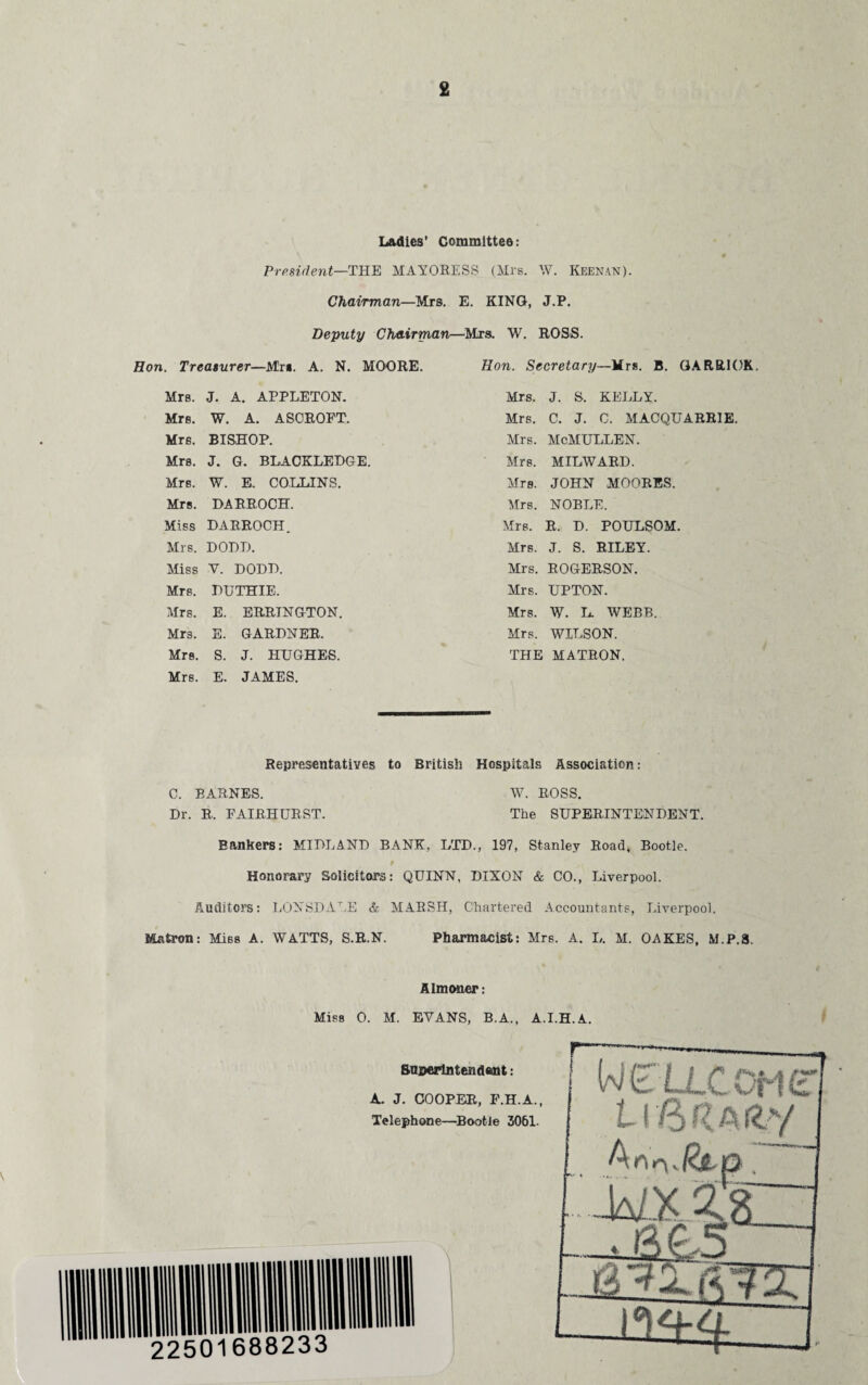 Ladies’ Committee: President—THE MAYORESS (Mrs. W. Keenan). Chairman—Mrs. E. KING, J.P. Deputy Chairman—Mrs. W. ROSS. Hon. Treasurer—Mrs. A. N. MOORE. Hon. Secretary—Mrs. B. GARRICK. Mrs. J. A. APPLETON. Mrs. J. S. KELLY. Mrs. W. A. ASCROPT. Mrs. C. J. G. AIACQUARR1E. Mrs. BISHOP. Mrs. AIcMULLEN. Mrs. J. G. BLACKLEDGE. Mrs. MILWARD. Mrs. W. E. COLLINS. Mrs. JOHN MOORES. Mrs. DARROCH. Airs. NOBLE. Miss DARROCH. Airs. R. D. POULSOM. Mrs. DODD. Mrs. J. S. RILEY. Miss V. DODD. Mrs. ROGERSON. Mrs. DUTHIE. Airs. UPTON. Mrs. E. ERRINGTON. Mrs. W. L. AVEBB. Mrs. E. GARDNER. Mrs. WILSON. Mrs. S. J. HUGHES. THE MATRON. Mrs. E. JAMES. Representatives to British Hospitals Association: C. BARNES. W. ROSS. Dr. R. FAIRHURST. The SUPERINTENDENT. Bankers: MIDLAND BANK, LTD., 197, Stanley Road, Bootle. Honorary Solicitors: QUINN, DIXON & CO., Liverpool. Auditors: LONSDALE & MARSH, Chartered Accountants, Liverpool. Matron: Miss A. WATTS, S.R.N. Pharmacist: Mrs. A. L. M. OAKES, M.P.8. Almoner: Miss 0. M. EVANS, B.A., A.I.H.A. Superintendent: A. J. COOPER, F.H.A., Telephone—Bootle 3061. Ueu.com L16 C a fcy