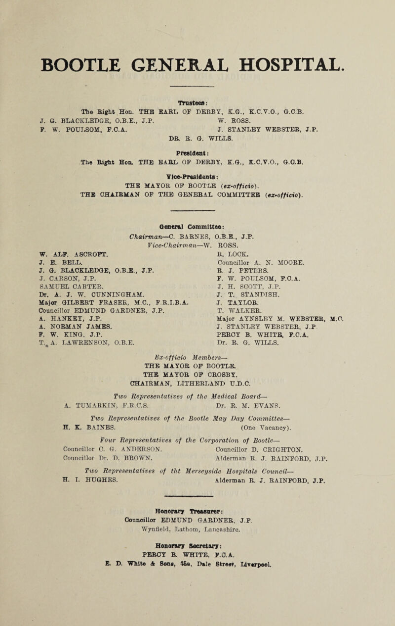 BOOTLE GENERAL HOSPITAL. Trustees: The Bight Hon. THE EARL OF DERBY, K.G., K.C.V.O., G.C.B. J. G. BLACKLEDGE, O.B.E., J.P. W. ROSS. P. W. POULSOM, F.C.A. J. STANLEY WEBSTER, J.P. DR. R. G. WILLS. President: The Right Hon. THE BABE OF DERBY, K.G., K.C.V.O., G.O.B. Vice-Presidents: THE MAYOR OP BOOTLE (ex-officio). THE CHAIRMAN OF THE GENERAL COMMITTEE (ex-officio). General Committee: Chairman—C. BARNES, O.B.E., J.P. Vice-Chairman—W. ROSS. W. ALF. ASCROFT. J. E. BELL. J. G. BLACKLEDGE, O.B.E., J.P. J. CARSON, J.P. SAMUEL CARTER. Dr. A. J. W. CUNNINGHAM. Major GILBERT FRASER, M.C., F.R.I.B.A. Councillor EDMUND GARDNER, J.P. A. HANKEY, J.P. A. NORMAN JAMES. F. W. KING. J.F. T.#A. LAWRENSON, O.B.E. R. LOCK. Councillor A. N. MOORE. R. J. PETERS. F. W. POULSOM, F.C.A. J. H. SCOTT, J.P. J. T. STANDISH. J. TAYLOR. T. WALKER. Major AYNSLEY M. WEBSTER, M.C. J. STANLEY WEBSTER, J.P PERCY B. WHITE. F.C.A. Dr. R. G. WILLS. Ex-cfficio Members— THE MAYOR OF BOOTLE. THE MAYOR OF CROSBY. CHAIRMAN, LITHERLAND U.D.C. Two Representatives of the Medical Board— A. TUMARKIN, F.R.C.S. Dr. R. M. EVANS. Two Representatives of the Bootle May Day Committee— H. K. BAINES. (One Vacancy). Four Representatives of the Corporation of Bootle— Councillor C. G. ANDERSON. Councillor D. CRIGHTON. Councillor Dr. D, BROWN. Alderman R. J. RAINFORD, J.P. Two Representatives of tht Merseyside Hospitals Council— H. I. HUGHES. Alderman R. J. RAINFORD, J.P. Honorary Treasurer: Councillor EDMUND GARDNER. J.P. Wynfield, Lathom, Lancashire. Honorary Secretary: PERCY B. WHITE, F.C.A. E D. White & Sons, 46a, Dale Street, Liverpool.