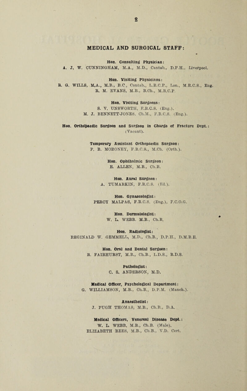 MEDICAL AND SURGICAL STAFF: Hon. Consulting Physician: A. J. W. CUNNINGHAM, M.A., M.D., Cantab., D.P.H., Liverpool. Hon. Visiting Physicians: R. G. WILLS, M,A., M.B., B.C., Cantab., L.R.C.P., Lon., M.R.C.S., Eng, R. M. EVANS, M.B., B.Oh., M.R.C.P. Hon. Visiting Surgeons: S. V. UNSWORTH, P.R.C.S. (Eng.). M. J. BENNETT-JONES, Ch.M., P.R.C.S. (Eng.). Hon. Orthopaedic Surgeon and Surgeon in Charge of Fracture Dept.: (Vacant). Temporary Assistant Orthopaedic Surgeon: P. B. MORONEY, P.R.C.S., M.Ch. (Orth.). Hon. Ophthalmic Surgeon: E. ALLEN, M.B., Ch.B. Hon. Aural Surgeon: A. TUMARKIN, F.R.C.S. (Ed.). Hon. Gynaecologist: PERCY MALPA'S, P.R.C.S. (Eug.), F.C.O.G. Hon. Dermatologist: W. L. WEBB. M.B., Ch.B. Hon. Radiologist: REGINALD W. GEMMELL, M.D., Ch.B., D.P.H., D.M.R.E. Hon. Oral and Dental Surgeon: R. FAIRHURST, M.B., Ch.B., L.D.S., B.D.S. Pathologist: C. S. ANDERSON, M.D. Medical Officer, Psychological Department: G. WILLIAMSON, M.B., Ch.B., D.P.M. (Manch.). Anaesthetist: J. PUGH THOMAS, M.B., Ch.B., D.A. Medical Officers, Venereal Disease Dept.: W. L. WEBB, M.B., Ch.B. (Male). ELIZABETH REES, M.B., Ch.B., V.D. Cert.