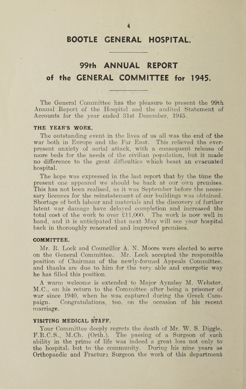 BOOTLE GENERAL HOSPITAL. 99th ANNUAL REPORT of the GENERAL COMMITTEE for 1945. The General Committee has the pleasure to present the 99th Annual Report of the Hospital and the audited Statement of Accounts for the year ended 81st December, 1945.. THE YEAR’S WORK. The outstanding event in the lives of us all was the end of the war both in Europe and the Ear East. This relieved the ever¬ present anxiety of aerial attack, with a consequent release of more beds for the needs of the civilian population, but it made no difference to the great difficulties which beset an evacuated hospital. The hope was expressed in the last report that by the time the present one appeared we should be back at our own premises. This has not been realised, as it was September before the neces¬ sary licences for the reinstatement of our buildings was obtained. Shortage of both labour and materials and the discovery of further latent war damage have delayed completion and increased the total cost of the work to over £11,000. The work is now well in hand, and it is anticipated that next May will see your hospital back in thoroughly renovated and improved premises. COMMITTEE. Mr. R. Lock and Councillor A. N. Moore were elected to serve on the General Committee. Mr. Lock accepted the responsible position of Chairman of the newly-formed Appeals Committee, and thanks are due to him for the very able and energetic way he has filled this position. A warm welcome is extended to Major Aynsley M. Webster, M.C., on his return to the Committee after being a prisoner of war since 1940, when he was captured during the Greek Cam¬ paign. Congratulations, too, on the occasion of his recent marriage. VISITING MEDICAL STAFF. Your Committee deeply regrets the death of Mr. W. S. Diggle, F.R.C.S., M.Ch. (Orth.). The passing of a Surgeon of such ability in the prime of life was indeed a great loss not only to the hospital, but to the community. During his nine years as Orthopaedic and Fracture Surgeon the work of this department